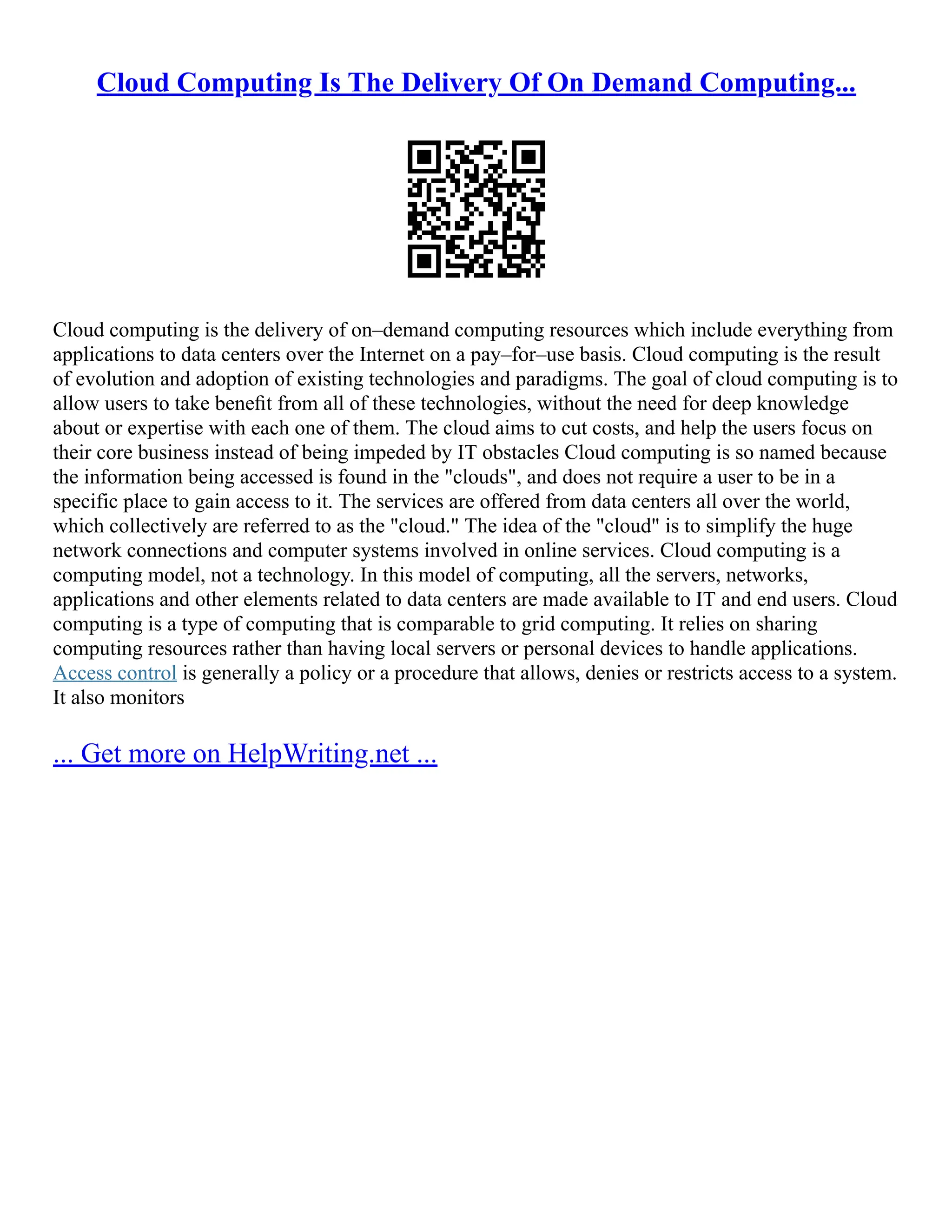Cloud Computing Is The Delivery Of On Demand Computing...
Cloud computing is the delivery of on–demand computing resources which include everything from
applications to data centers over the Internet on a pay–for–use basis. Cloud computing is the result
of evolution and adoption of existing technologies and paradigms. The goal of cloud computing is to
allow users to take beneﬁt from all of these technologies, without the need for deep knowledge
about or expertise with each one of them. The cloud aims to cut costs, and help the users focus on
their core business instead of being impeded by IT obstacles Cloud computing is so named because
the information being accessed is found in the "clouds", and does not require a user to be in a
specific place to gain access to it. The services are offered from data centers all over the world,
which collectively are referred to as the "cloud." The idea of the "cloud" is to simplify the huge
network connections and computer systems involved in online services. Cloud computing is a
computing model, not a technology. In this model of computing, all the servers, networks,
applications and other elements related to data centers are made available to IT and end users. Cloud
computing is a type of computing that is comparable to grid computing. It relies on sharing
computing resources rather than having local servers or personal devices to handle applications.
Access control is generally a policy or a procedure that allows, denies or restricts access to a system.
It also monitors
... Get more on HelpWriting.net ...
 