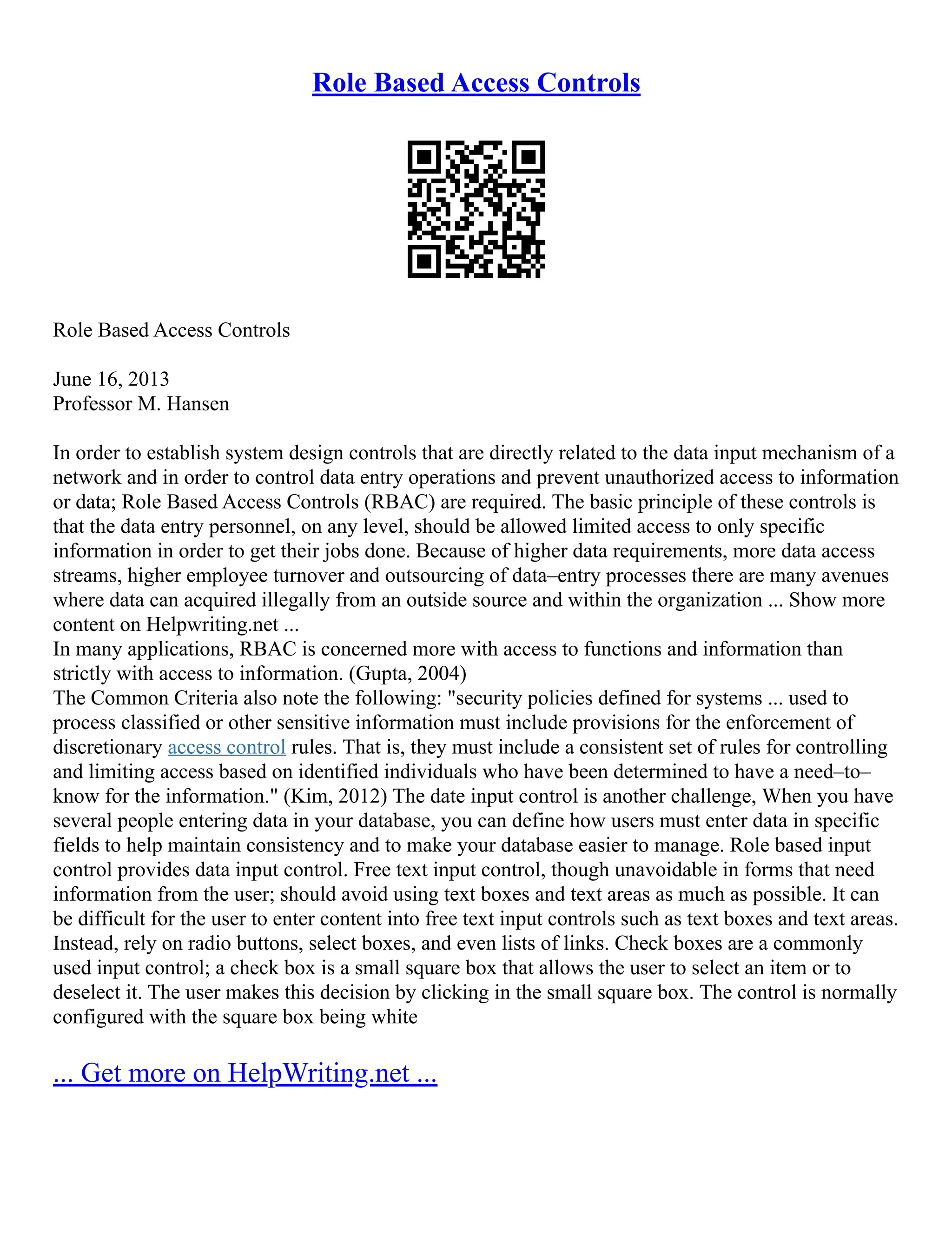 Role Based Access Controls
Role Based Access Controls
June 16, 2013
Professor M. Hansen
In order to establish system design controls that are directly related to the data input mechanism of a
network and in order to control data entry operations and prevent unauthorized access to information
or data; Role Based Access Controls (RBAC) are required. The basic principle of these controls is
that the data entry personnel, on any level, should be allowed limited access to only specific
information in order to get their jobs done. Because of higher data requirements, more data access
streams, higher employee turnover and outsourcing of data–entry processes there are many avenues
where data can acquired illegally from an outside source and within the organization ... Show more
content on Helpwriting.net ...
In many applications, RBAC is concerned more with access to functions and information than
strictly with access to information. (Gupta, 2004)
The Common Criteria also note the following: "security policies defined for systems ... used to
process classified or other sensitive information must include provisions for the enforcement of
discretionary access control rules. That is, they must include a consistent set of rules for controlling
and limiting access based on identified individuals who have been determined to have a need–to–
know for the information." (Kim, 2012) The date input control is another challenge, When you have
several people entering data in your database, you can define how users must enter data in specific
fields to help maintain consistency and to make your database easier to manage. Role based input
control provides data input control. Free text input control, though unavoidable in forms that need
information from the user; should avoid using text boxes and text areas as much as possible. It can
be difficult for the user to enter content into free text input controls such as text boxes and text areas.
Instead, rely on radio buttons, select boxes, and even lists of links. Check boxes are a commonly
used input control; a check box is a small square box that allows the user to select an item or to
deselect it. The user makes this decision by clicking in the small square box. The control is normally
configured with the square box being white
... Get more on HelpWriting.net ...
 