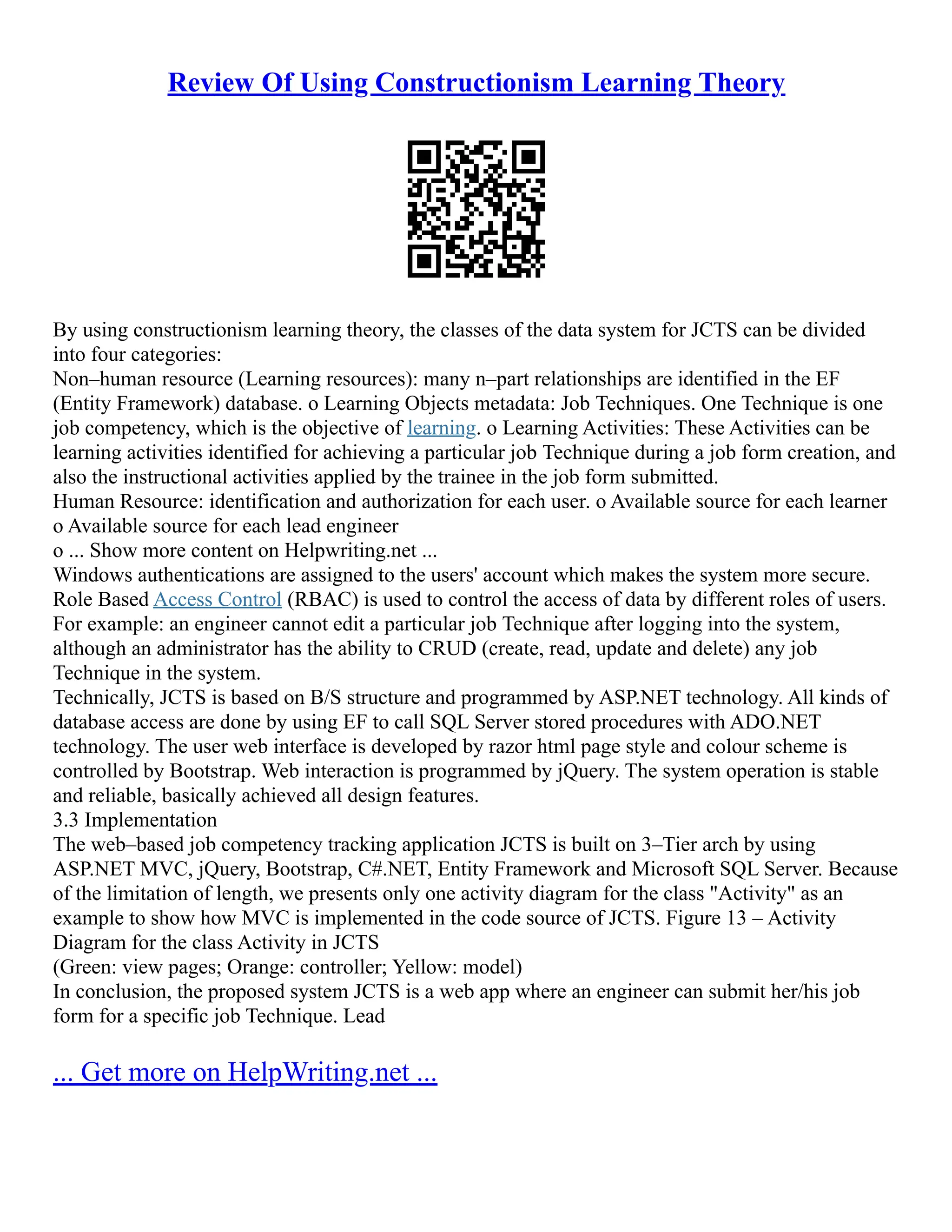 Review Of Using Constructionism Learning Theory
By using constructionism learning theory, the classes of the data system for JCTS can be divided
into four categories:
Non–human resource (Learning resources): many n–part relationships are identified in the EF
(Entity Framework) database. o Learning Objects metadata: Job Techniques. One Technique is one
job competency, which is the objective of learning. o Learning Activities: These Activities can be
learning activities identified for achieving a particular job Technique during a job form creation, and
also the instructional activities applied by the trainee in the job form submitted.
Human Resource: identification and authorization for each user. o Available source for each learner
o Available source for each lead engineer
o ... Show more content on Helpwriting.net ...
Windows authentications are assigned to the users' account which makes the system more secure.
Role Based Access Control (RBAC) is used to control the access of data by different roles of users.
For example: an engineer cannot edit a particular job Technique after logging into the system,
although an administrator has the ability to CRUD (create, read, update and delete) any job
Technique in the system.
Technically, JCTS is based on B/S structure and programmed by ASP.NET technology. All kinds of
database access are done by using EF to call SQL Server stored procedures with ADO.NET
technology. The user web interface is developed by razor html page style and colour scheme is
controlled by Bootstrap. Web interaction is programmed by jQuery. The system operation is stable
and reliable, basically achieved all design features.
3.3 Implementation
The web–based job competency tracking application JCTS is built on 3–Tier arch by using
ASP.NET MVC, jQuery, Bootstrap, C#.NET, Entity Framework and Microsoft SQL Server. Because
of the limitation of length, we presents only one activity diagram for the class "Activity" as an
example to show how MVC is implemented in the code source of JCTS. Figure 13 – Activity
Diagram for the class Activity in JCTS
(Green: view pages; Orange: controller; Yellow: model)
In conclusion, the proposed system JCTS is a web app where an engineer can submit her/his job
form for a specific job Technique. Lead
... Get more on HelpWriting.net ...
 