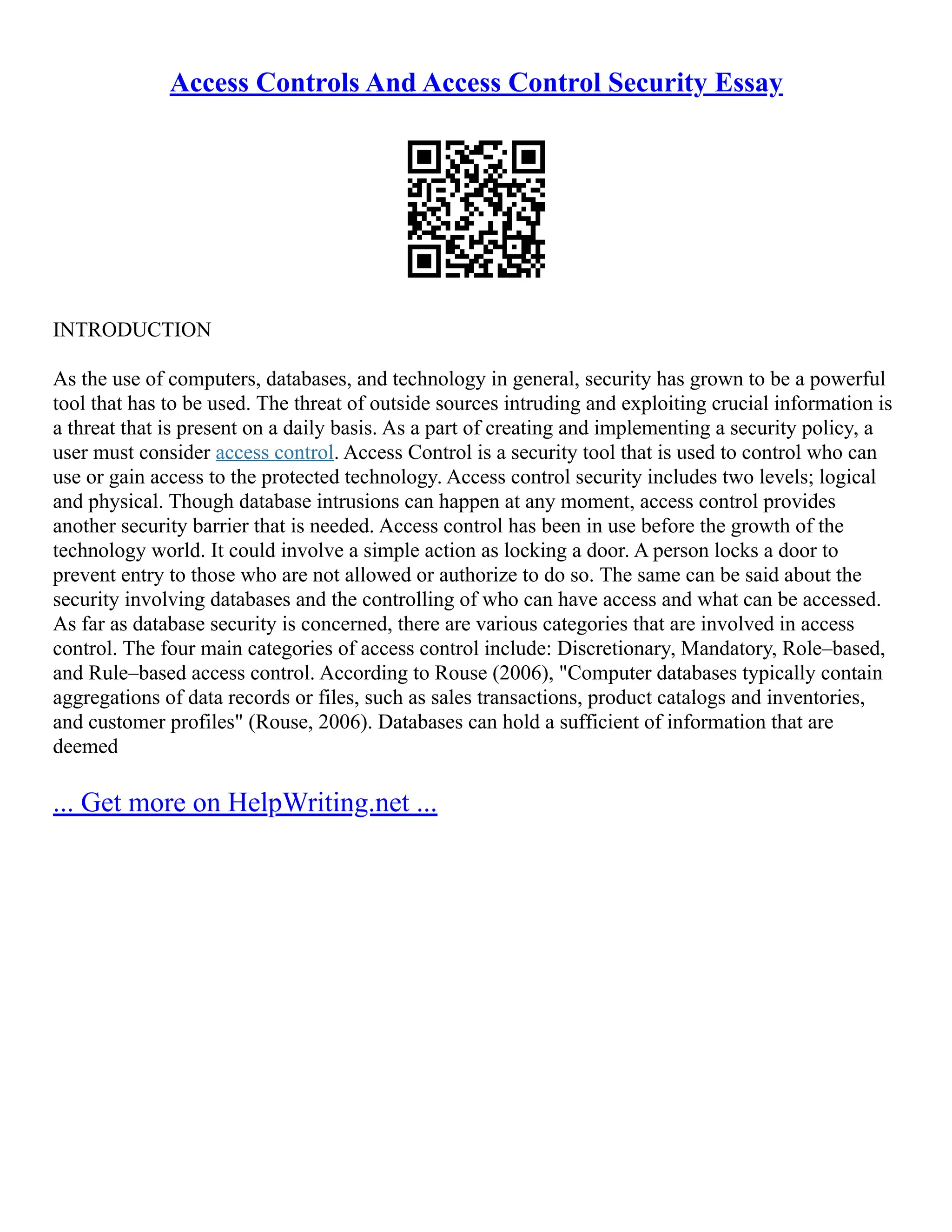 Access Controls And Access Control Security Essay
INTRODUCTION
As the use of computers, databases, and technology in general, security has grown to be a powerful
tool that has to be used. The threat of outside sources intruding and exploiting crucial information is
a threat that is present on a daily basis. As a part of creating and implementing a security policy, a
user must consider access control. Access Control is a security tool that is used to control who can
use or gain access to the protected technology. Access control security includes two levels; logical
and physical. Though database intrusions can happen at any moment, access control provides
another security barrier that is needed. Access control has been in use before the growth of the
technology world. It could involve a simple action as locking a door. A person locks a door to
prevent entry to those who are not allowed or authorize to do so. The same can be said about the
security involving databases and the controlling of who can have access and what can be accessed.
As far as database security is concerned, there are various categories that are involved in access
control. The four main categories of access control include: Discretionary, Mandatory, Role–based,
and Rule–based access control. According to Rouse (2006), "Computer databases typically contain
aggregations of data records or files, such as sales transactions, product catalogs and inventories,
and customer profiles" (Rouse, 2006). Databases can hold a sufficient of information that are
deemed
... Get more on HelpWriting.net ...
 