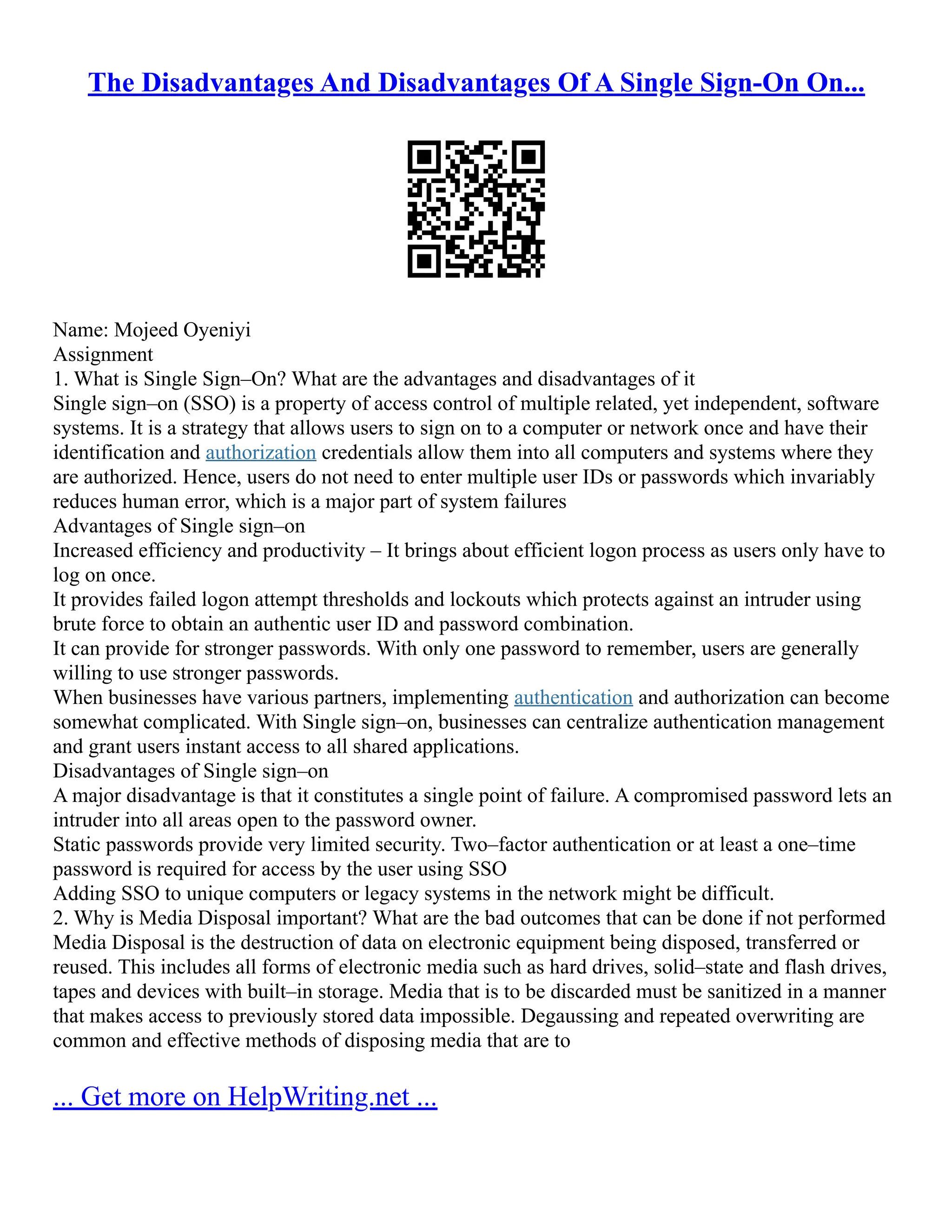 The Disadvantages And Disadvantages Of A Single Sign-On On...
Name: Mojeed Oyeniyi
Assignment
1. What is Single Sign–On? What are the advantages and disadvantages of it
Single sign–on (SSO) is a property of access control of multiple related, yet independent, software
systems. It is a strategy that allows users to sign on to a computer or network once and have their
identification and authorization credentials allow them into all computers and systems where they
are authorized. Hence, users do not need to enter multiple user IDs or passwords which invariably
reduces human error, which is a major part of system failures
Advantages of Single sign–on
Increased efficiency and productivity – It brings about efficient logon process as users only have to
log on once.
It provides failed logon attempt thresholds and lockouts which protects against an intruder using
brute force to obtain an authentic user ID and password combination.
It can provide for stronger passwords. With only one password to remember, users are generally
willing to use stronger passwords.
When businesses have various partners, implementing authentication and authorization can become
somewhat complicated. With Single sign–on, businesses can centralize authentication management
and grant users instant access to all shared applications.
Disadvantages of Single sign–on
A major disadvantage is that it constitutes a single point of failure. A compromised password lets an
intruder into all areas open to the password owner.
Static passwords provide very limited security. Two–factor authentication or at least a one–time
password is required for access by the user using SSO
Adding SSO to unique computers or legacy systems in the network might be difficult.
2. Why is Media Disposal important? What are the bad outcomes that can be done if not performed
Media Disposal is the destruction of data on electronic equipment being disposed, transferred or
reused. This includes all forms of electronic media such as hard drives, solid–state and flash drives,
tapes and devices with built–in storage. Media that is to be discarded must be sanitized in a manner
that makes access to previously stored data impossible. Degaussing and repeated overwriting are
common and effective methods of disposing media that are to
... Get more on HelpWriting.net ...
 
