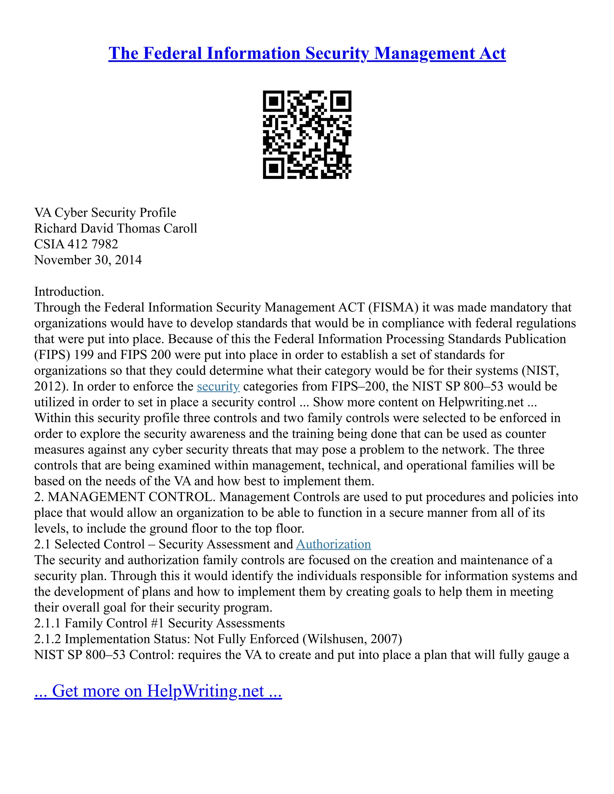 The Federal Information Security Management Act
VA Cyber Security Profile
Richard David Thomas Caroll
CSIA 412 7982
November 30, 2014
Introduction.
Through the Federal Information Security Management ACT (FISMA) it was made mandatory that
organizations would have to develop standards that would be in compliance with federal regulations
that were put into place. Because of this the Federal Information Processing Standards Publication
(FIPS) 199 and FIPS 200 were put into place in order to establish a set of standards for
organizations so that they could determine what their category would be for their systems (NIST,
2012). In order to enforce the security categories from FIPS–200, the NIST SP 800–53 would be
utilized in order to set in place a security control ... Show more content on Helpwriting.net ...
Within this security profile three controls and two family controls were selected to be enforced in
order to explore the security awareness and the training being done that can be used as counter
measures against any cyber security threats that may pose a problem to the network. The three
controls that are being examined within management, technical, and operational families will be
based on the needs of the VA and how best to implement them.
2. MANAGEMENT CONTROL. Management Controls are used to put procedures and policies into
place that would allow an organization to be able to function in a secure manner from all of its
levels, to include the ground floor to the top floor.
2.1 Selected Control – Security Assessment and Authorization
The security and authorization family controls are focused on the creation and maintenance of a
security plan. Through this it would identify the individuals responsible for information systems and
the development of plans and how to implement them by creating goals to help them in meeting
their overall goal for their security program.
2.1.1 Family Control #1 Security Assessments
2.1.2 Implementation Status: Not Fully Enforced (Wilshusen, 2007)
NIST SP 800–53 Control: requires the VA to create and put into place a plan that will fully gauge a
... Get more on HelpWriting.net ...
 