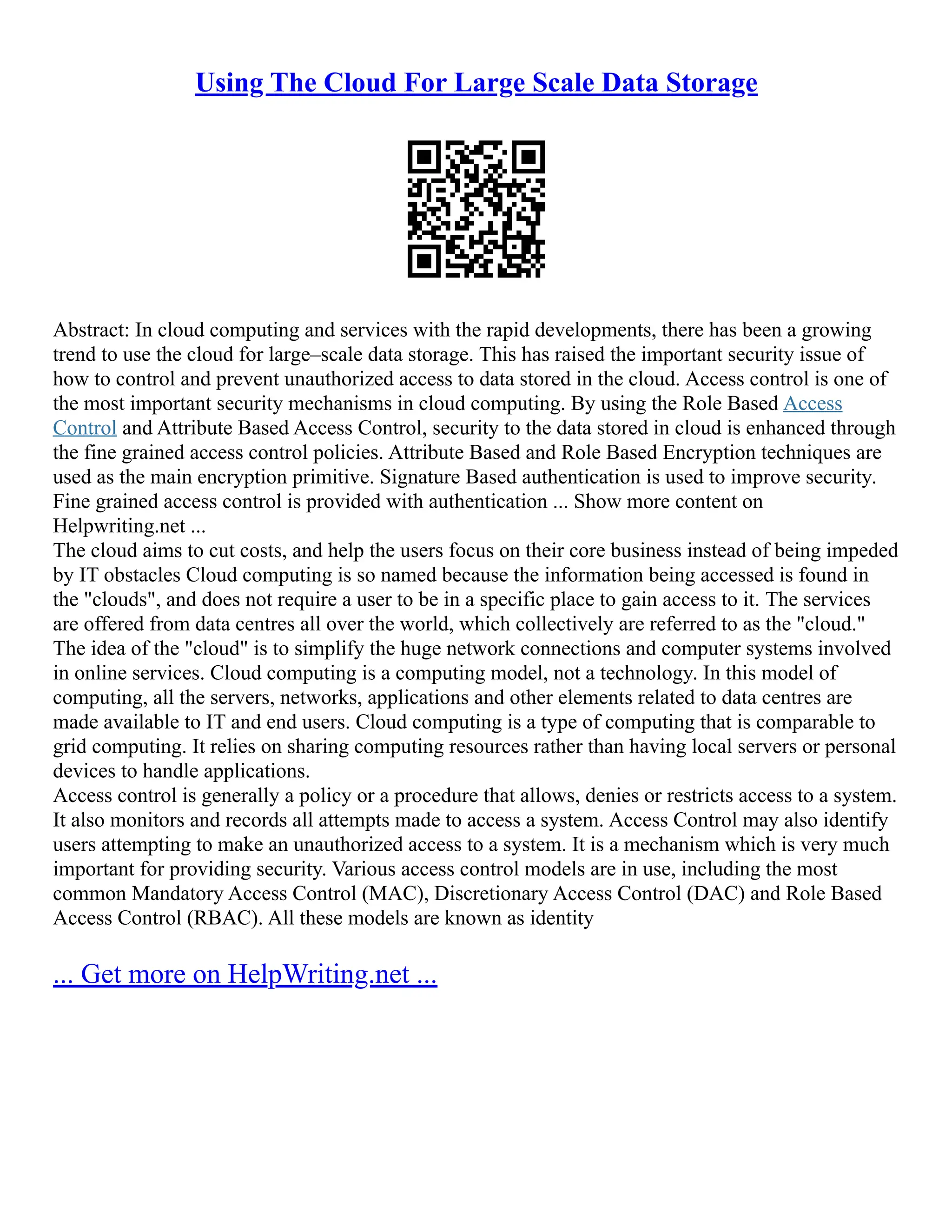 Using The Cloud For Large Scale Data Storage
Abstract: In cloud computing and services with the rapid developments, there has been a growing
trend to use the cloud for large–scale data storage. This has raised the important security issue of
how to control and prevent unauthorized access to data stored in the cloud. Access control is one of
the most important security mechanisms in cloud computing. By using the Role Based Access
Control and Attribute Based Access Control, security to the data stored in cloud is enhanced through
the fine grained access control policies. Attribute Based and Role Based Encryption techniques are
used as the main encryption primitive. Signature Based authentication is used to improve security.
Fine grained access control is provided with authentication ... Show more content on
Helpwriting.net ...
The cloud aims to cut costs, and help the users focus on their core business instead of being impeded
by IT obstacles Cloud computing is so named because the information being accessed is found in
the "clouds", and does not require a user to be in a specific place to gain access to it. The services
are offered from data centres all over the world, which collectively are referred to as the "cloud."
The idea of the "cloud" is to simplify the huge network connections and computer systems involved
in online services. Cloud computing is a computing model, not a technology. In this model of
computing, all the servers, networks, applications and other elements related to data centres are
made available to IT and end users. Cloud computing is a type of computing that is comparable to
grid computing. It relies on sharing computing resources rather than having local servers or personal
devices to handle applications.
Access control is generally a policy or a procedure that allows, denies or restricts access to a system.
It also monitors and records all attempts made to access a system. Access Control may also identify
users attempting to make an unauthorized access to a system. It is a mechanism which is very much
important for providing security. Various access control models are in use, including the most
common Mandatory Access Control (MAC), Discretionary Access Control (DAC) and Role Based
Access Control (RBAC). All these models are known as identity
... Get more on HelpWriting.net ...
 