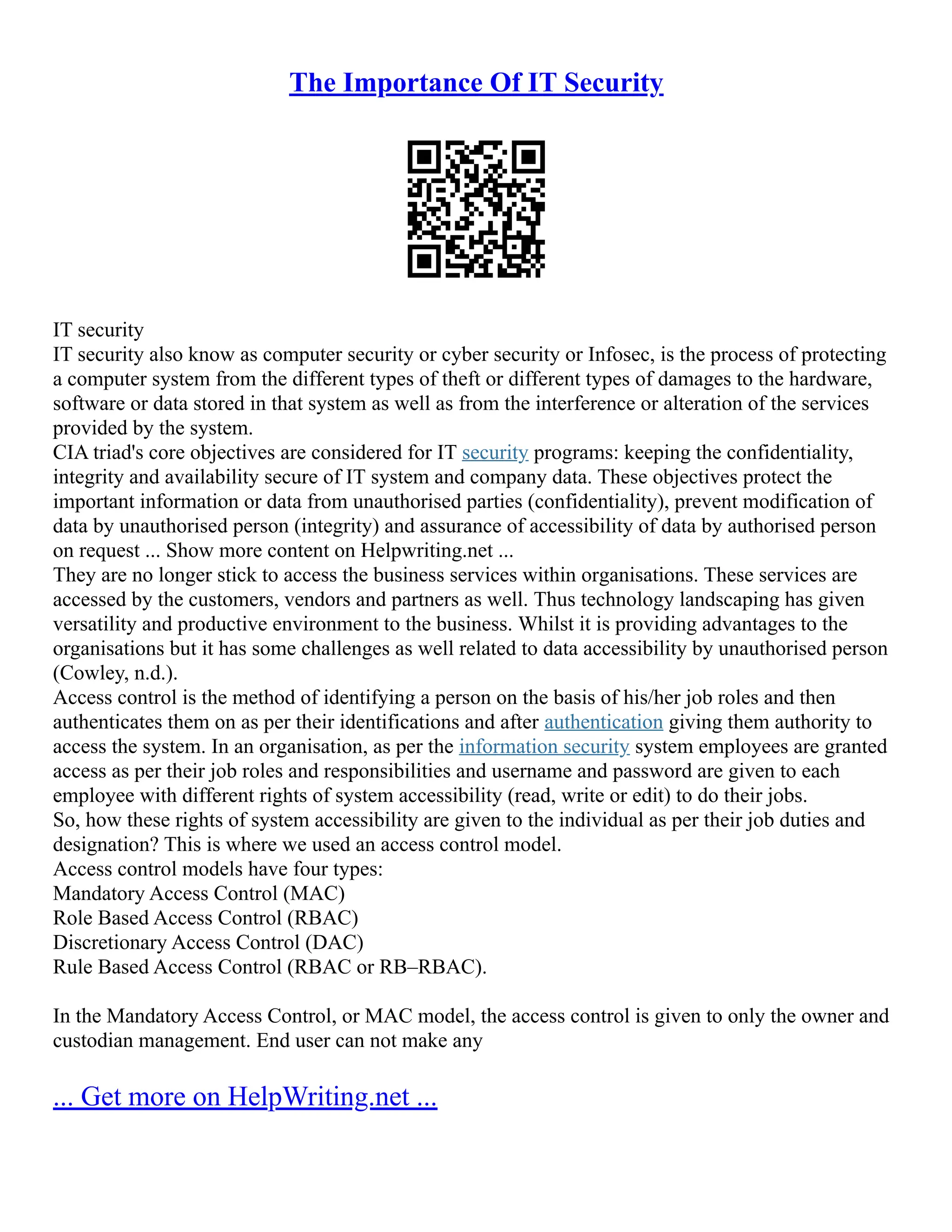 The Importance Of IT Security
IT security
IT security also know as computer security or cyber security or Infosec, is the process of protecting
a computer system from the different types of theft or different types of damages to the hardware,
software or data stored in that system as well as from the interference or alteration of the services
provided by the system.
CIA triad's core objectives are considered for IT security programs: keeping the confidentiality,
integrity and availability secure of IT system and company data. These objectives protect the
important information or data from unauthorised parties (confidentiality), prevent modification of
data by unauthorised person (integrity) and assurance of accessibility of data by authorised person
on request ... Show more content on Helpwriting.net ...
They are no longer stick to access the business services within organisations. These services are
accessed by the customers, vendors and partners as well. Thus technology landscaping has given
versatility and productive environment to the business. Whilst it is providing advantages to the
organisations but it has some challenges as well related to data accessibility by unauthorised person
(Cowley, n.d.).
Access control is the method of identifying a person on the basis of his/her job roles and then
authenticates them on as per their identifications and after authentication giving them authority to
access the system. In an organisation, as per the information security system employees are granted
access as per their job roles and responsibilities and username and password are given to each
employee with different rights of system accessibility (read, write or edit) to do their jobs.
So, how these rights of system accessibility are given to the individual as per their job duties and
designation? This is where we used an access control model.
Access control models have four types:
Mandatory Access Control (MAC)
Role Based Access Control (RBAC)
Discretionary Access Control (DAC)
Rule Based Access Control (RBAC or RB–RBAC).
In the Mandatory Access Control, or MAC model, the access control is given to only the owner and
custodian management. End user can not make any
... Get more on HelpWriting.net ...
 