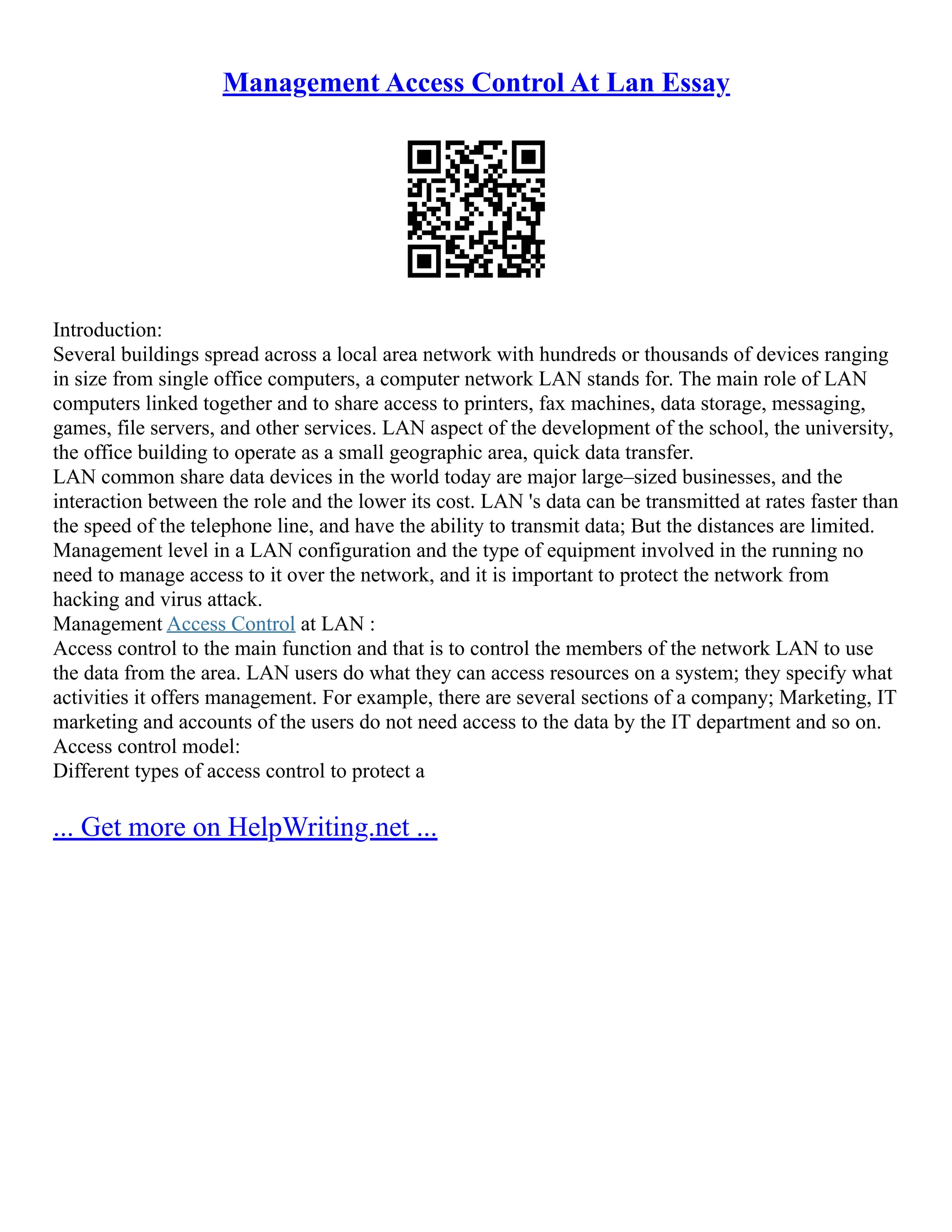 Management Access Control At Lan Essay
Introduction:
Several buildings spread across a local area network with hundreds or thousands of devices ranging
in size from single office computers, a computer network LAN stands for. The main role of LAN
computers linked together and to share access to printers, fax machines, data storage, messaging,
games, file servers, and other services. LAN aspect of the development of the school, the university,
the office building to operate as a small geographic area, quick data transfer.
LAN common share data devices in the world today are major large–sized businesses, and the
interaction between the role and the lower its cost. LAN 's data can be transmitted at rates faster than
the speed of the telephone line, and have the ability to transmit data; But the distances are limited.
Management level in a LAN configuration and the type of equipment involved in the running no
need to manage access to it over the network, and it is important to protect the network from
hacking and virus attack.
Management Access Control at LAN :
Access control to the main function and that is to control the members of the network LAN to use
the data from the area. LAN users do what they can access resources on a system; they specify what
activities it offers management. For example, there are several sections of a company; Marketing, IT
marketing and accounts of the users do not need access to the data by the IT department and so on.
Access control model:
Different types of access control to protect a
... Get more on HelpWriting.net ...
 