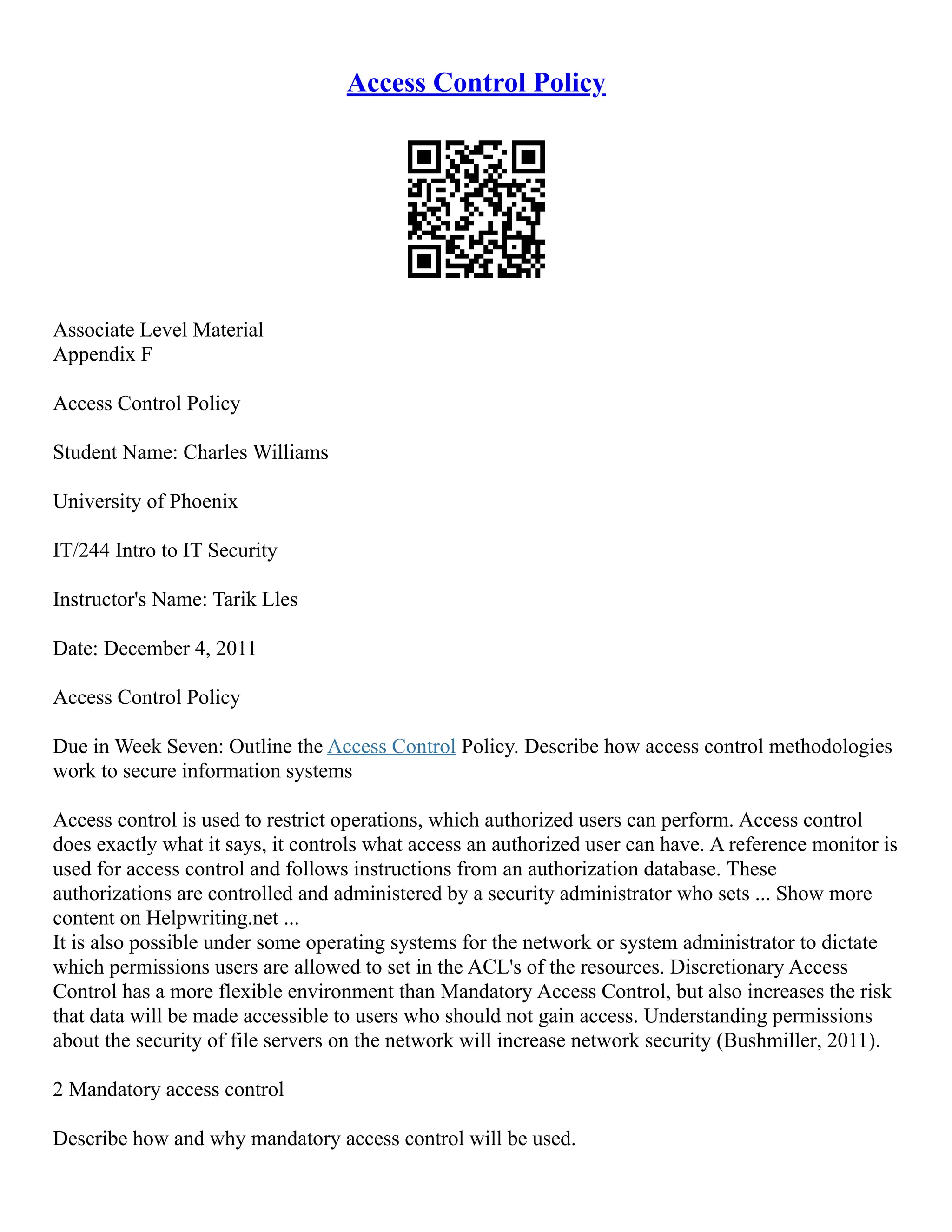Access Control Policy
Associate Level Material
Appendix F
Access Control Policy
Student Name: Charles Williams
University of Phoenix
IT/244 Intro to IT Security
Instructor's Name: Tarik Lles
Date: December 4, 2011
Access Control Policy
Due in Week Seven: Outline the Access Control Policy. Describe how access control methodologies
work to secure information systems
Access control is used to restrict operations, which authorized users can perform. Access control
does exactly what it says, it controls what access an authorized user can have. A reference monitor is
used for access control and follows instructions from an authorization database. These
authorizations are controlled and administered by a security administrator who sets ... Show more
content on Helpwriting.net ...
It is also possible under some operating systems for the network or system administrator to dictate
which permissions users are allowed to set in the ACL's of the resources. Discretionary Access
Control has a more flexible environment than Mandatory Access Control, but also increases the risk
that data will be made accessible to users who should not gain access. Understanding permissions
about the security of file servers on the network will increase network security (Bushmiller, 2011).
2 Mandatory access control
Describe how and why mandatory access control will be used.
 