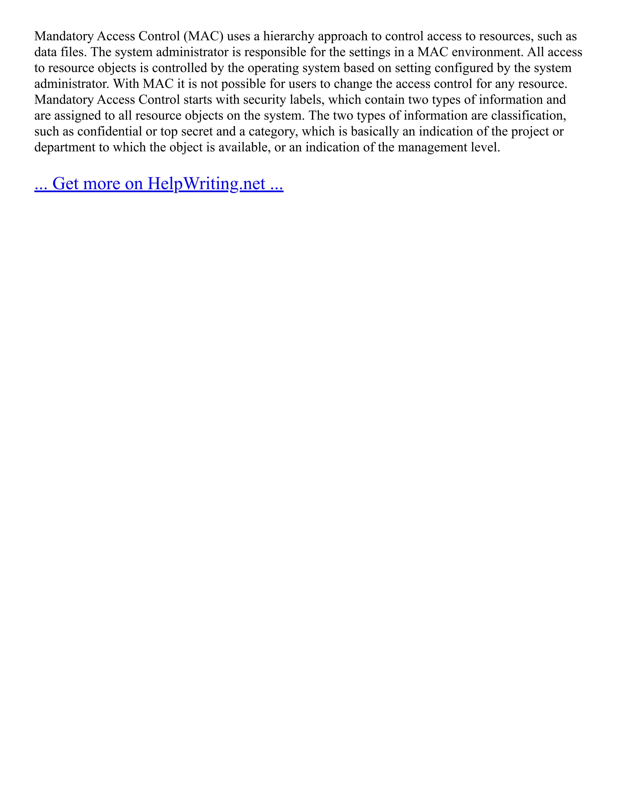 Mandatory Access Control (MAC) uses a hierarchy approach to control access to resources, such as
data files. The system administrator is responsible for the settings in a MAC environment. All access
to resource objects is controlled by the operating system based on setting configured by the system
administrator. With MAC it is not possible for users to change the access control for any resource.
Mandatory Access Control starts with security labels, which contain two types of information and
are assigned to all resource objects on the system. The two types of information are classification,
such as confidential or top secret and a category, which is basically an indication of the project or
department to which the object is available, or an indication of the management level.
... Get more on HelpWriting.net ...
 