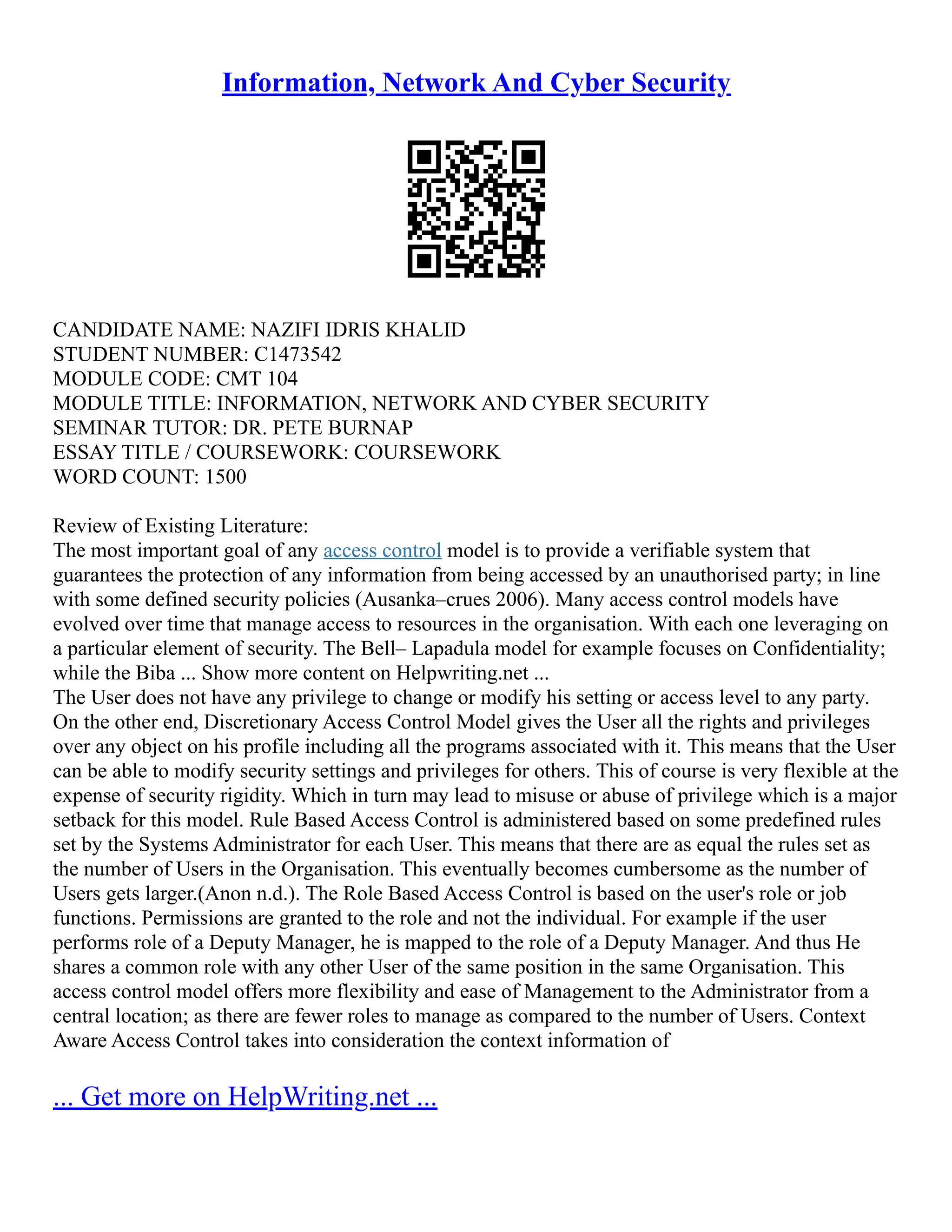 Information, Network And Cyber Security
CANDIDATE NAME: NAZIFI IDRIS KHALID
STUDENT NUMBER: C1473542
MODULE CODE: CMT 104
MODULE TITLE: INFORMATION, NETWORK AND CYBER SECURITY
SEMINAR TUTOR: DR. PETE BURNAP
ESSAY TITLE / COURSEWORK: COURSEWORK
WORD COUNT: 1500
Review of Existing Literature:
The most important goal of any access control model is to provide a verifiable system that
guarantees the protection of any information from being accessed by an unauthorised party; in line
with some defined security policies (Ausanka–crues 2006). Many access control models have
evolved over time that manage access to resources in the organisation. With each one leveraging on
a particular element of security. The Bell– Lapadula model for example focuses on Confidentiality;
while the Biba ... Show more content on Helpwriting.net ...
The User does not have any privilege to change or modify his setting or access level to any party.
On the other end, Discretionary Access Control Model gives the User all the rights and privileges
over any object on his profile including all the programs associated with it. This means that the User
can be able to modify security settings and privileges for others. This of course is very flexible at the
expense of security rigidity. Which in turn may lead to misuse or abuse of privilege which is a major
setback for this model. Rule Based Access Control is administered based on some predefined rules
set by the Systems Administrator for each User. This means that there are as equal the rules set as
the number of Users in the Organisation. This eventually becomes cumbersome as the number of
Users gets larger.(Anon n.d.). The Role Based Access Control is based on the user's role or job
functions. Permissions are granted to the role and not the individual. For example if the user
performs role of a Deputy Manager, he is mapped to the role of a Deputy Manager. And thus He
shares a common role with any other User of the same position in the same Organisation. This
access control model offers more flexibility and ease of Management to the Administrator from a
central location; as there are fewer roles to manage as compared to the number of Users. Context
Aware Access Control takes into consideration the context information of
... Get more on HelpWriting.net ...
 