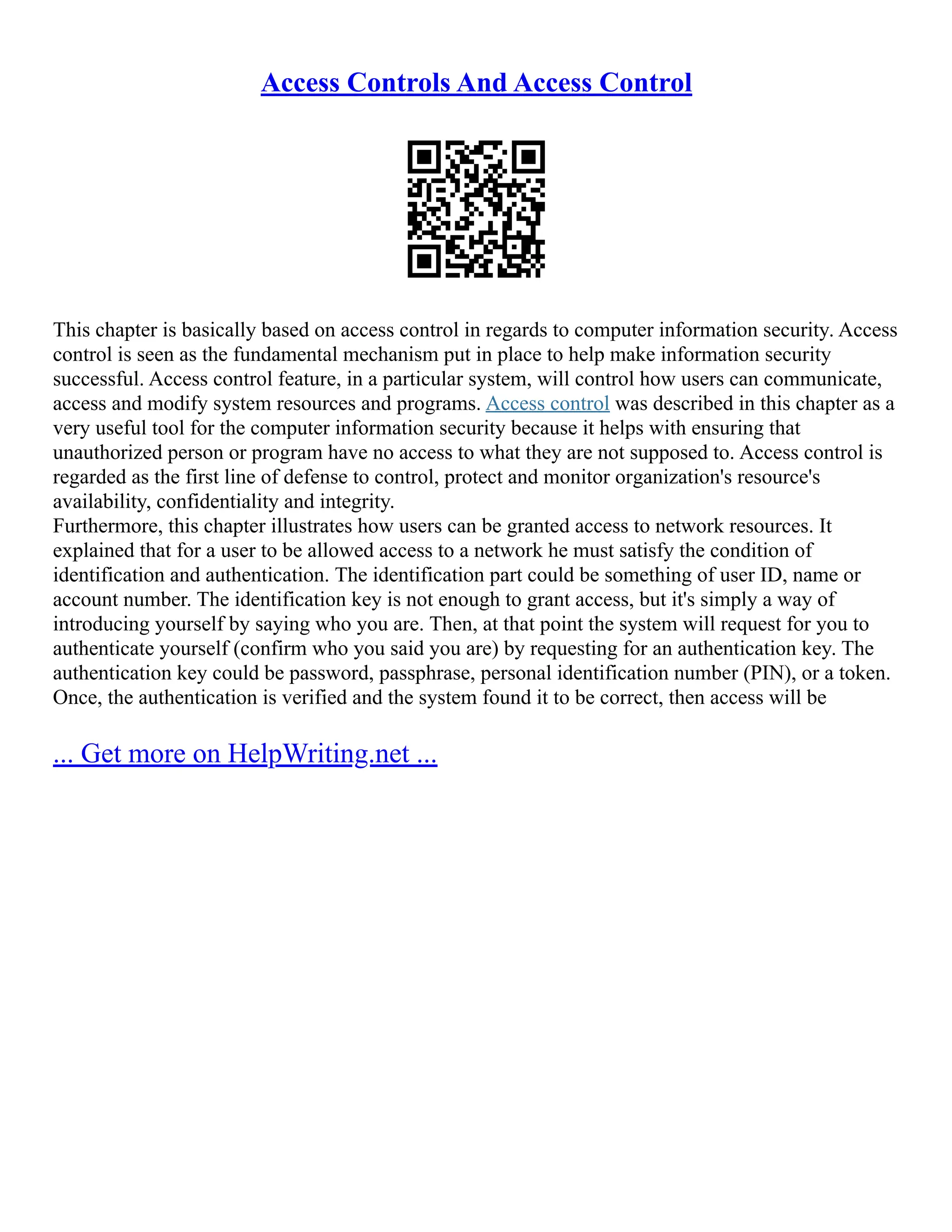 Access Controls And Access Control
This chapter is basically based on access control in regards to computer information security. Access
control is seen as the fundamental mechanism put in place to help make information security
successful. Access control feature, in a particular system, will control how users can communicate,
access and modify system resources and programs. Access control was described in this chapter as a
very useful tool for the computer information security because it helps with ensuring that
unauthorized person or program have no access to what they are not supposed to. Access control is
regarded as the first line of defense to control, protect and monitor organization's resource's
availability, confidentiality and integrity.
Furthermore, this chapter illustrates how users can be granted access to network resources. It
explained that for a user to be allowed access to a network he must satisfy the condition of
identification and authentication. The identification part could be something of user ID, name or
account number. The identification key is not enough to grant access, but it's simply a way of
introducing yourself by saying who you are. Then, at that point the system will request for you to
authenticate yourself (confirm who you said you are) by requesting for an authentication key. The
authentication key could be password, passphrase, personal identification number (PIN), or a token.
Once, the authentication is verified and the system found it to be correct, then access will be
... Get more on HelpWriting.net ...
 