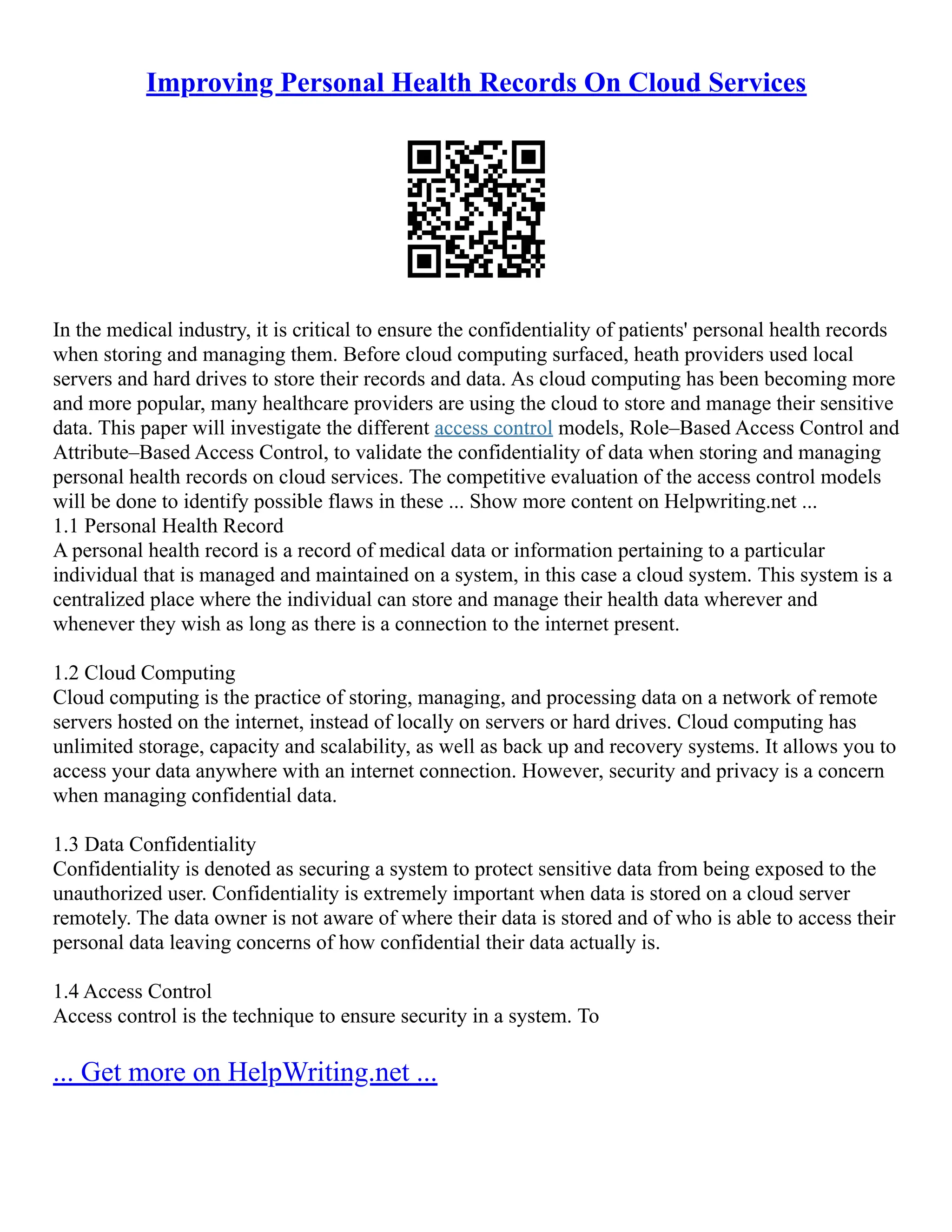 Improving Personal Health Records On Cloud Services
In the medical industry, it is critical to ensure the confidentiality of patients' personal health records
when storing and managing them. Before cloud computing surfaced, heath providers used local
servers and hard drives to store their records and data. As cloud computing has been becoming more
and more popular, many healthcare providers are using the cloud to store and manage their sensitive
data. This paper will investigate the different access control models, Role–Based Access Control and
Attribute–Based Access Control, to validate the confidentiality of data when storing and managing
personal health records on cloud services. The competitive evaluation of the access control models
will be done to identify possible flaws in these ... Show more content on Helpwriting.net ...
1.1 Personal Health Record
A personal health record is a record of medical data or information pertaining to a particular
individual that is managed and maintained on a system, in this case a cloud system. This system is a
centralized place where the individual can store and manage their health data wherever and
whenever they wish as long as there is a connection to the internet present.
1.2 Cloud Computing
Cloud computing is the practice of storing, managing, and processing data on a network of remote
servers hosted on the internet, instead of locally on servers or hard drives. Cloud computing has
unlimited storage, capacity and scalability, as well as back up and recovery systems. It allows you to
access your data anywhere with an internet connection. However, security and privacy is a concern
when managing confidential data.
1.3 Data Confidentiality
Confidentiality is denoted as securing a system to protect sensitive data from being exposed to the
unauthorized user. Confidentiality is extremely important when data is stored on a cloud server
remotely. The data owner is not aware of where their data is stored and of who is able to access their
personal data leaving concerns of how confidential their data actually is.
1.4 Access Control
Access control is the technique to ensure security in a system. To
... Get more on HelpWriting.net ...
 