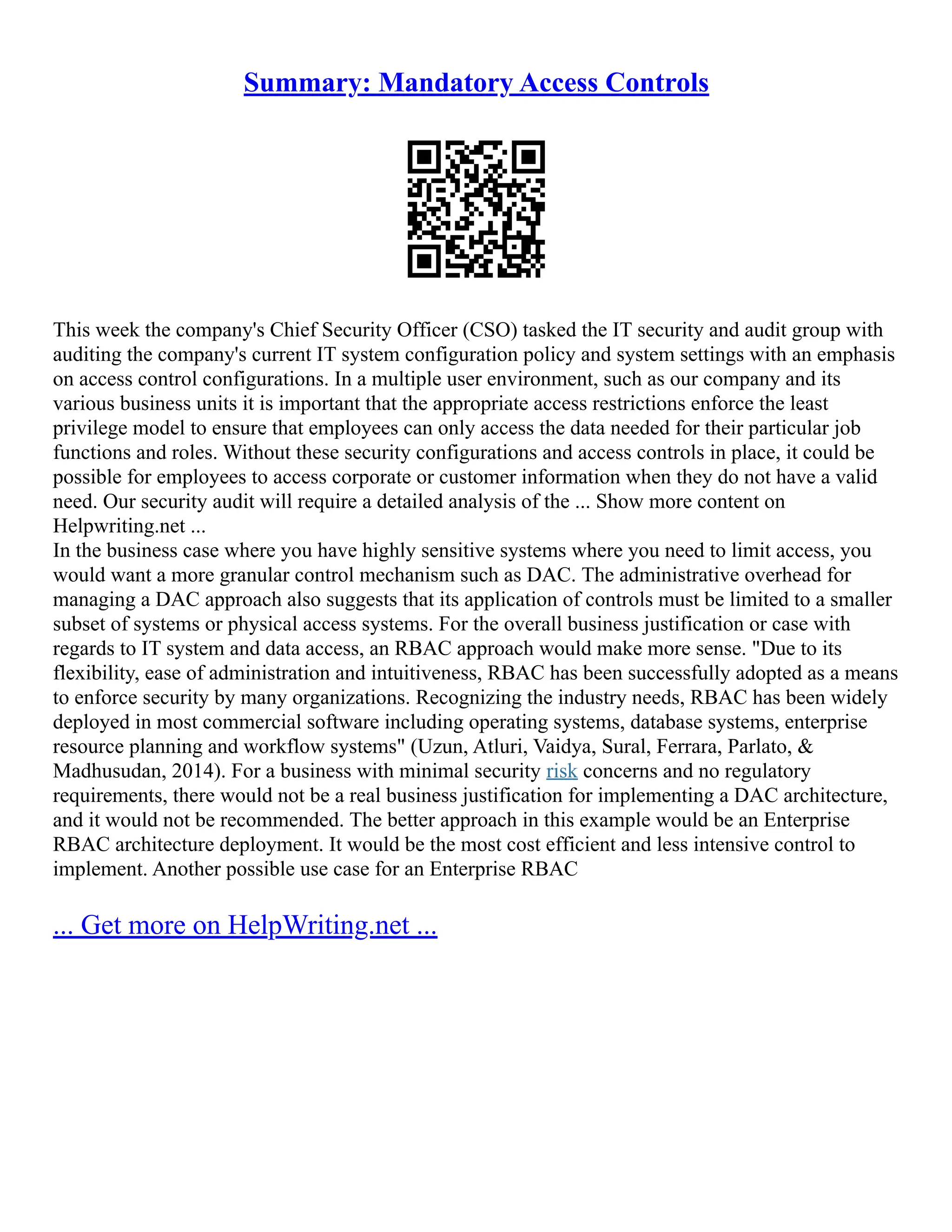 Summary: Mandatory Access Controls
This week the company's Chief Security Officer (CSO) tasked the IT security and audit group with
auditing the company's current IT system configuration policy and system settings with an emphasis
on access control configurations. In a multiple user environment, such as our company and its
various business units it is important that the appropriate access restrictions enforce the least
privilege model to ensure that employees can only access the data needed for their particular job
functions and roles. Without these security configurations and access controls in place, it could be
possible for employees to access corporate or customer information when they do not have a valid
need. Our security audit will require a detailed analysis of the ... Show more content on
Helpwriting.net ...
In the business case where you have highly sensitive systems where you need to limit access, you
would want a more granular control mechanism such as DAC. The administrative overhead for
managing a DAC approach also suggests that its application of controls must be limited to a smaller
subset of systems or physical access systems. For the overall business justification or case with
regards to IT system and data access, an RBAC approach would make more sense. "Due to its
flexibility, ease of administration and intuitiveness, RBAC has been successfully adopted as a means
to enforce security by many organizations. Recognizing the industry needs, RBAC has been widely
deployed in most commercial software including operating systems, database systems, enterprise
resource planning and workflow systems" (Uzun, Atluri, Vaidya, Sural, Ferrara, Parlato, &
Madhusudan, 2014). For a business with minimal security risk concerns and no regulatory
requirements, there would not be a real business justification for implementing a DAC architecture,
and it would not be recommended. The better approach in this example would be an Enterprise
RBAC architecture deployment. It would be the most cost efficient and less intensive control to
implement. Another possible use case for an Enterprise RBAC
... Get more on HelpWriting.net ...
 