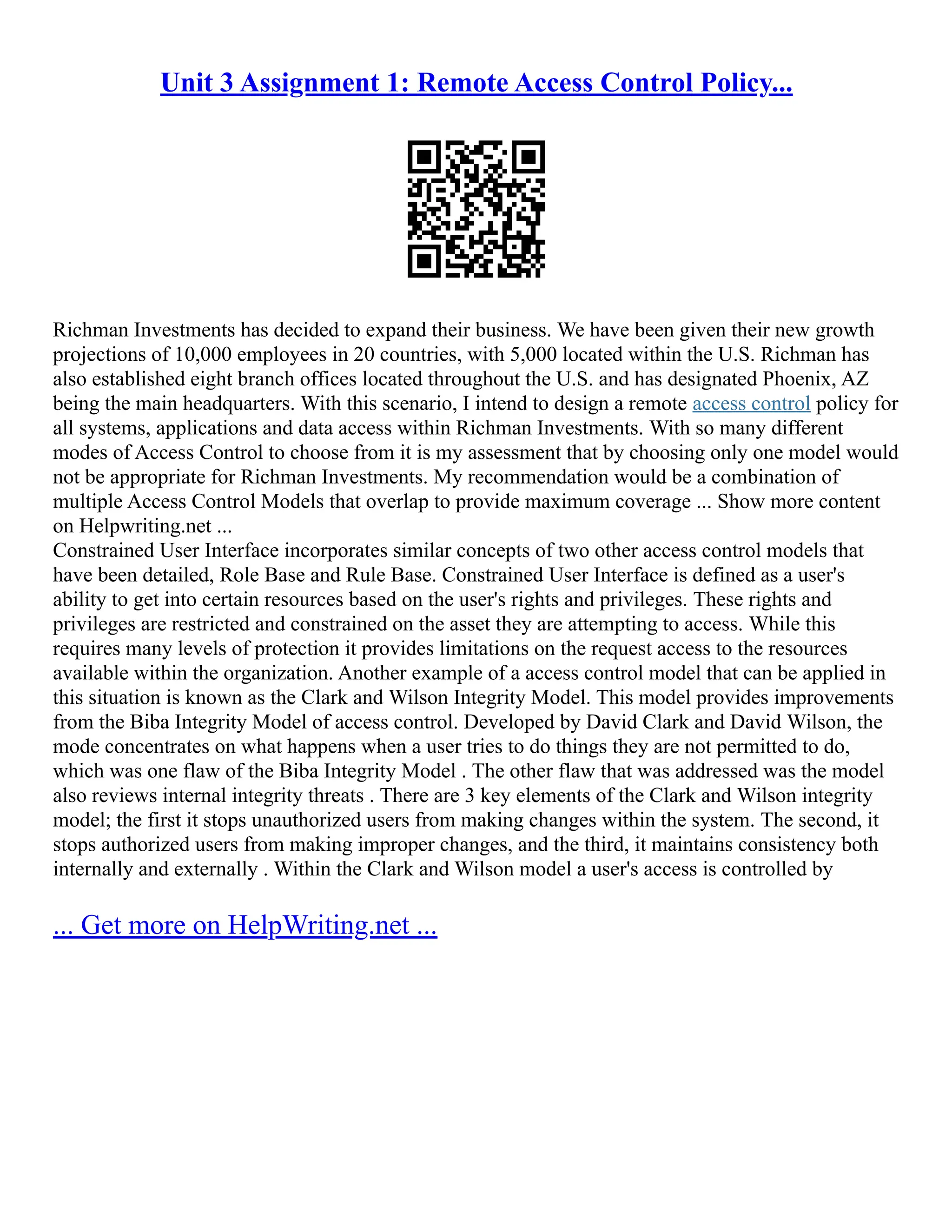 Unit 3 Assignment 1: Remote Access Control Policy...
Richman Investments has decided to expand their business. We have been given their new growth
projections of 10,000 employees in 20 countries, with 5,000 located within the U.S. Richman has
also established eight branch offices located throughout the U.S. and has designated Phoenix, AZ
being the main headquarters. With this scenario, I intend to design a remote access control policy for
all systems, applications and data access within Richman Investments. With so many different
modes of Access Control to choose from it is my assessment that by choosing only one model would
not be appropriate for Richman Investments. My recommendation would be a combination of
multiple Access Control Models that overlap to provide maximum coverage ... Show more content
on Helpwriting.net ...
Constrained User Interface incorporates similar concepts of two other access control models that
have been detailed, Role Base and Rule Base. Constrained User Interface is defined as a user's
ability to get into certain resources based on the user's rights and privileges. These rights and
privileges are restricted and constrained on the asset they are attempting to access. While this
requires many levels of protection it provides limitations on the request access to the resources
available within the organization. Another example of a access control model that can be applied in
this situation is known as the Clark and Wilson Integrity Model. This model provides improvements
from the Biba Integrity Model of access control. Developed by David Clark and David Wilson, the
mode concentrates on what happens when a user tries to do things they are not permitted to do,
which was one flaw of the Biba Integrity Model . The other flaw that was addressed was the model
also reviews internal integrity threats . There are 3 key elements of the Clark and Wilson integrity
model; the first it stops unauthorized users from making changes within the system. The second, it
stops authorized users from making improper changes, and the third, it maintains consistency both
internally and externally . Within the Clark and Wilson model a user's access is controlled by
... Get more on HelpWriting.net ...
 