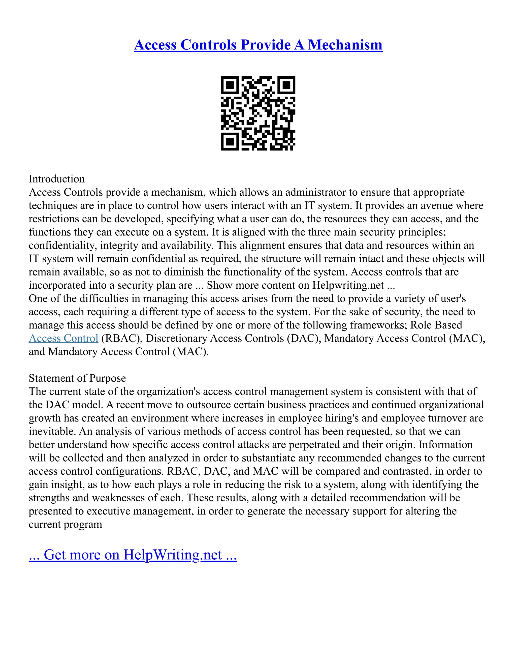 Access Controls Provide A Mechanism
Introduction
Access Controls provide a mechanism, which allows an administrator to ensure that appropriate
techniques are in place to control how users interact with an IT system. It provides an avenue where
restrictions can be developed, specifying what a user can do, the resources they can access, and the
functions they can execute on a system. It is aligned with the three main security principles;
confidentiality, integrity and availability. This alignment ensures that data and resources within an
IT system will remain confidential as required, the structure will remain intact and these objects will
remain available, so as not to diminish the functionality of the system. Access controls that are
incorporated into a security plan are ... Show more content on Helpwriting.net ...
One of the difficulties in managing this access arises from the need to provide a variety of user's
access, each requiring a different type of access to the system. For the sake of security, the need to
manage this access should be defined by one or more of the following frameworks; Role Based
Access Control (RBAC), Discretionary Access Controls (DAC), Mandatory Access Control (MAC),
and Mandatory Access Control (MAC).
Statement of Purpose
The current state of the organization's access control management system is consistent with that of
the DAC model. A recent move to outsource certain business practices and continued organizational
growth has created an environment where increases in employee hiring's and employee turnover are
inevitable. An analysis of various methods of access control has been requested, so that we can
better understand how specific access control attacks are perpetrated and their origin. Information
will be collected and then analyzed in order to substantiate any recommended changes to the current
access control configurations. RBAC, DAC, and MAC will be compared and contrasted, in order to
gain insight, as to how each plays a role in reducing the risk to a system, along with identifying the
strengths and weaknesses of each. These results, along with a detailed recommendation will be
presented to executive management, in order to generate the necessary support for altering the
current program
... Get more on HelpWriting.net ...
 