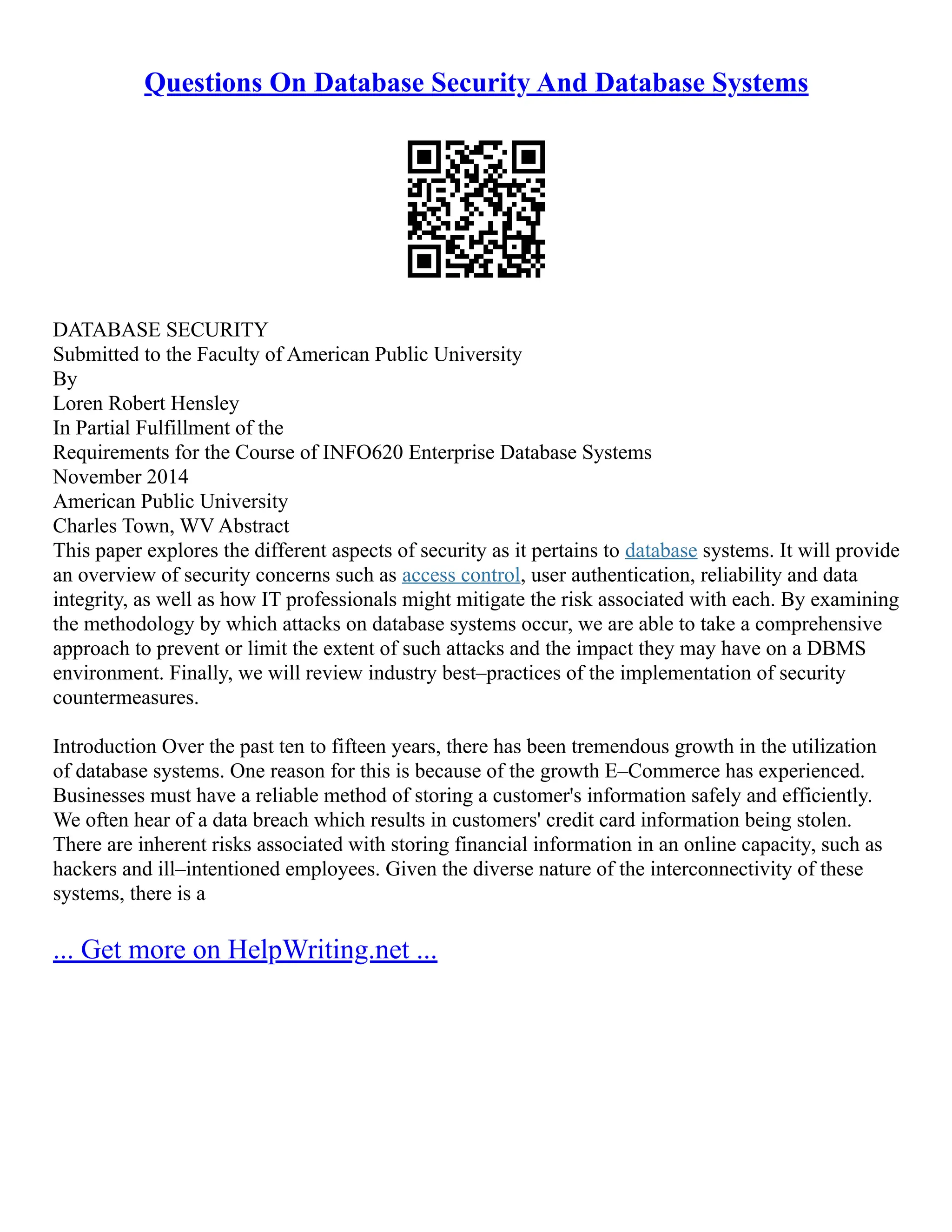 Questions On Database Security And Database Systems
DATABASE SECURITY
Submitted to the Faculty of American Public University
By
Loren Robert Hensley
In Partial Fulfillment of the
Requirements for the Course of INFO620 Enterprise Database Systems
November 2014
American Public University
Charles Town, WV Abstract
This paper explores the different aspects of security as it pertains to database systems. It will provide
an overview of security concerns such as access control, user authentication, reliability and data
integrity, as well as how IT professionals might mitigate the risk associated with each. By examining
the methodology by which attacks on database systems occur, we are able to take a comprehensive
approach to prevent or limit the extent of such attacks and the impact they may have on a DBMS
environment. Finally, we will review industry best–practices of the implementation of security
countermeasures.
Introduction Over the past ten to fifteen years, there has been tremendous growth in the utilization
of database systems. One reason for this is because of the growth E–Commerce has experienced.
Businesses must have a reliable method of storing a customer's information safely and efficiently.
We often hear of a data breach which results in customers' credit card information being stolen.
There are inherent risks associated with storing financial information in an online capacity, such as
hackers and ill–intentioned employees. Given the diverse nature of the interconnectivity of these
systems, there is a
... Get more on HelpWriting.net ...
 