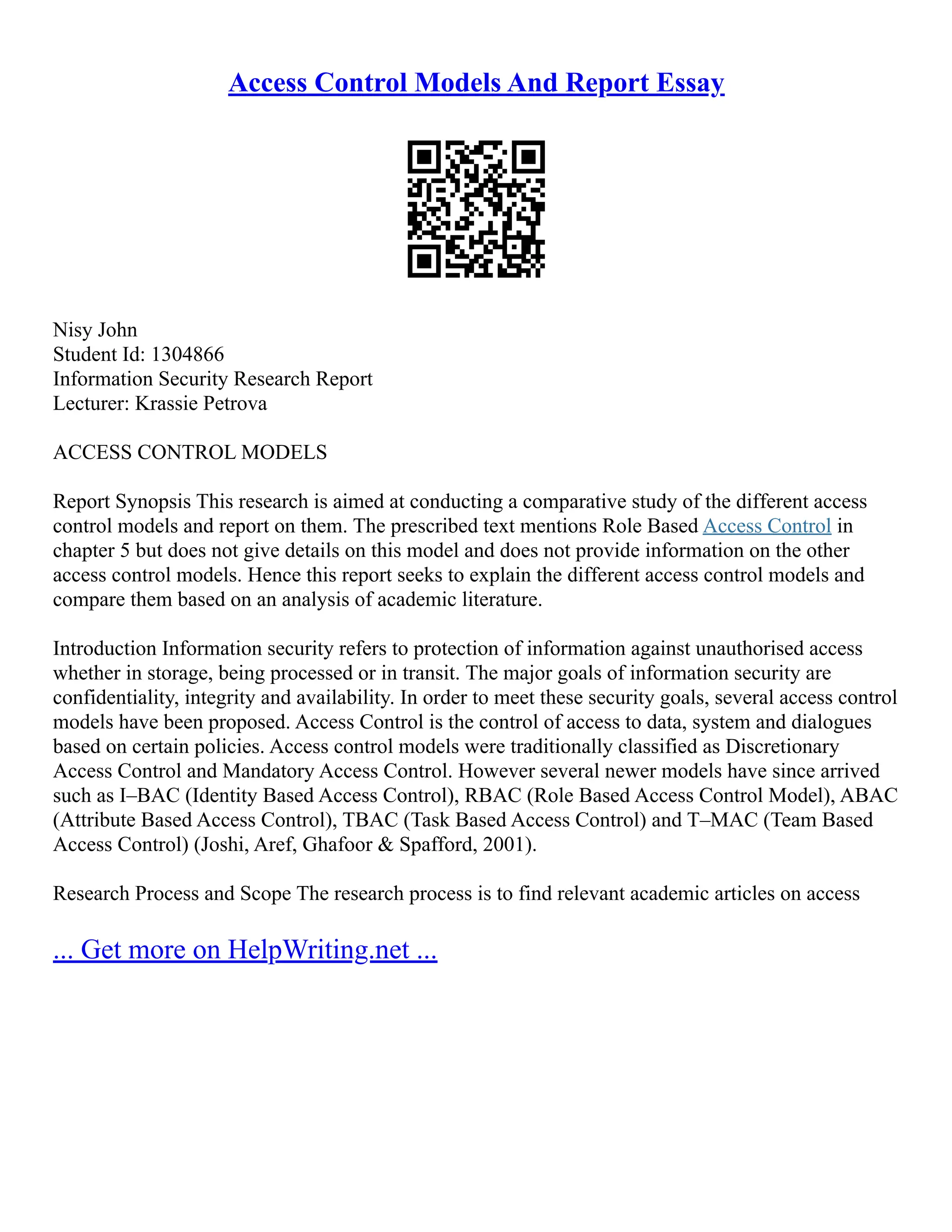 Access Control Models And Report Essay
Nisy John
Student Id: 1304866
Information Security Research Report
Lecturer: Krassie Petrova
ACCESS CONTROL MODELS
Report Synopsis This research is aimed at conducting a comparative study of the different access
control models and report on them. The prescribed text mentions Role Based Access Control in
chapter 5 but does not give details on this model and does not provide information on the other
access control models. Hence this report seeks to explain the different access control models and
compare them based on an analysis of academic literature.
Introduction Information security refers to protection of information against unauthorised access
whether in storage, being processed or in transit. The major goals of information security are
confidentiality, integrity and availability. In order to meet these security goals, several access control
models have been proposed. Access Control is the control of access to data, system and dialogues
based on certain policies. Access control models were traditionally classified as Discretionary
Access Control and Mandatory Access Control. However several newer models have since arrived
such as I–BAC (Identity Based Access Control), RBAC (Role Based Access Control Model), ABAC
(Attribute Based Access Control), TBAC (Task Based Access Control) and T–MAC (Team Based
Access Control) (Joshi, Aref, Ghafoor & Spafford, 2001).
Research Process and Scope The research process is to find relevant academic articles on access
... Get more on HelpWriting.net ...
 
