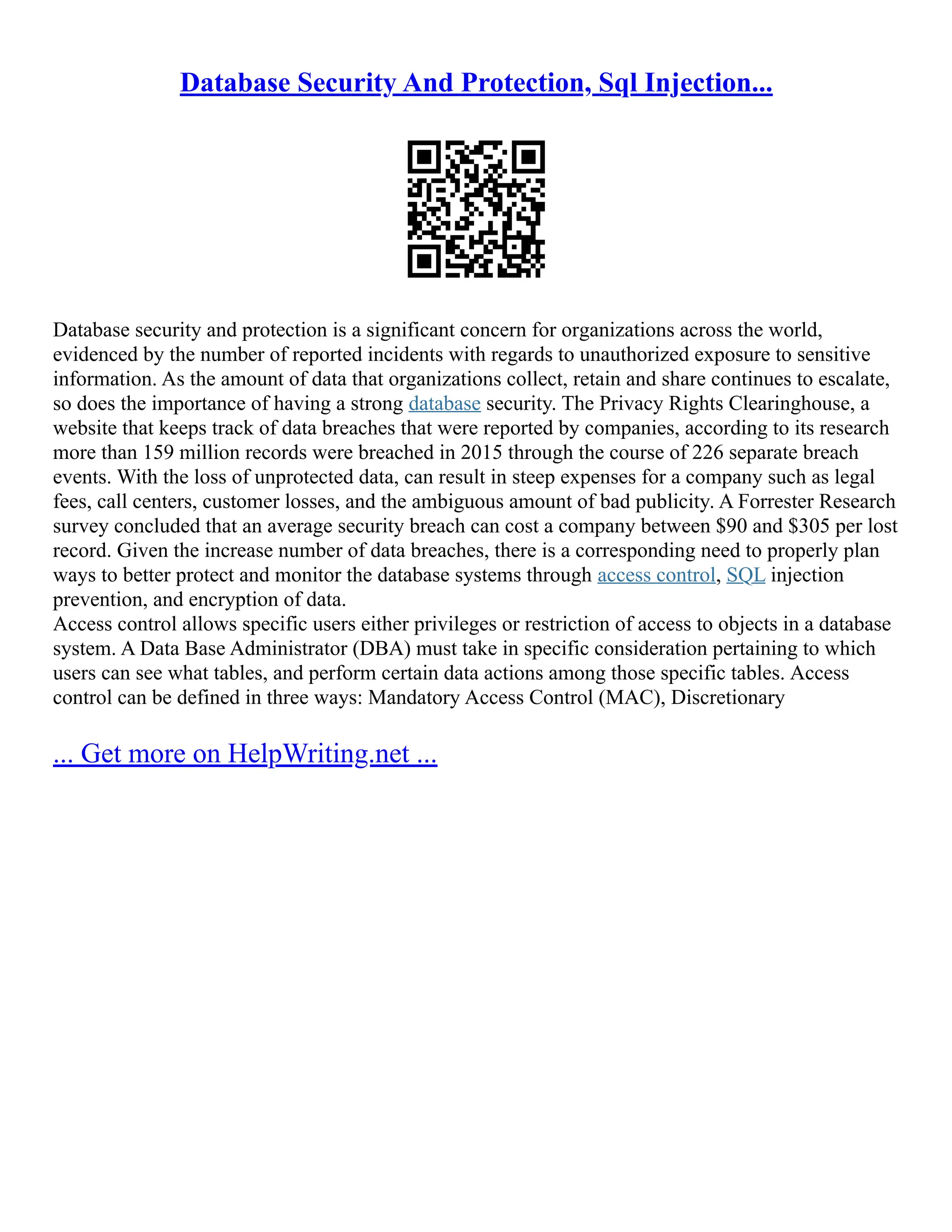 Database Security And Protection, Sql Injection...
Database security and protection is a significant concern for organizations across the world,
evidenced by the number of reported incidents with regards to unauthorized exposure to sensitive
information. As the amount of data that organizations collect, retain and share continues to escalate,
so does the importance of having a strong database security. The Privacy Rights Clearinghouse, a
website that keeps track of data breaches that were reported by companies, according to its research
more than 159 million records were breached in 2015 through the course of 226 separate breach
events. With the loss of unprotected data, can result in steep expenses for a company such as legal
fees, call centers, customer losses, and the ambiguous amount of bad publicity. A Forrester Research
survey concluded that an average security breach can cost a company between $90 and $305 per lost
record. Given the increase number of data breaches, there is a corresponding need to properly plan
ways to better protect and monitor the database systems through access control, SQL injection
prevention, and encryption of data.
Access control allows specific users either privileges or restriction of access to objects in a database
system. A Data Base Administrator (DBA) must take in specific consideration pertaining to which
users can see what tables, and perform certain data actions among those specific tables. Access
control can be defined in three ways: Mandatory Access Control (MAC), Discretionary
... Get more on HelpWriting.net ...
 
