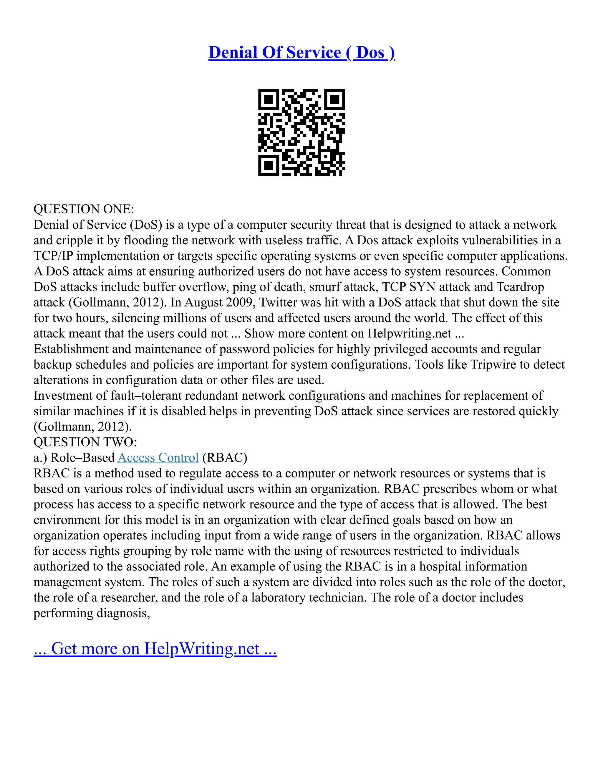 Denial Of Service ( Dos )
QUESTION ONE:
Denial of Service (DoS) is a type of a computer security threat that is designed to attack a network
and cripple it by flooding the network with useless traffic. A Dos attack exploits vulnerabilities in a
TCP/IP implementation or targets specific operating systems or even specific computer applications.
A DoS attack aims at ensuring authorized users do not have access to system resources. Common
DoS attacks include buffer overflow, ping of death, smurf attack, TCP SYN attack and Teardrop
attack (Gollmann, 2012). In August 2009, Twitter was hit with a DoS attack that shut down the site
for two hours, silencing millions of users and affected users around the world. The effect of this
attack meant that the users could not ... Show more content on Helpwriting.net ...
Establishment and maintenance of password policies for highly privileged accounts and regular
backup schedules and policies are important for system configurations. Tools like Tripwire to detect
alterations in configuration data or other files are used.
Investment of fault–tolerant redundant network configurations and machines for replacement of
similar machines if it is disabled helps in preventing DoS attack since services are restored quickly
(Gollmann, 2012).
QUESTION TWO:
a.) Role–Based Access Control (RBAC)
RBAC is a method used to regulate access to a computer or network resources or systems that is
based on various roles of individual users within an organization. RBAC prescribes whom or what
process has access to a specific network resource and the type of access that is allowed. The best
environment for this model is in an organization with clear defined goals based on how an
organization operates including input from a wide range of users in the organization. RBAC allows
for access rights grouping by role name with the using of resources restricted to individuals
authorized to the associated role. An example of using the RBAC is in a hospital information
management system. The roles of such a system are divided into roles such as the role of the doctor,
the role of a researcher, and the role of a laboratory technician. The role of a doctor includes
performing diagnosis,
... Get more on HelpWriting.net ...
 