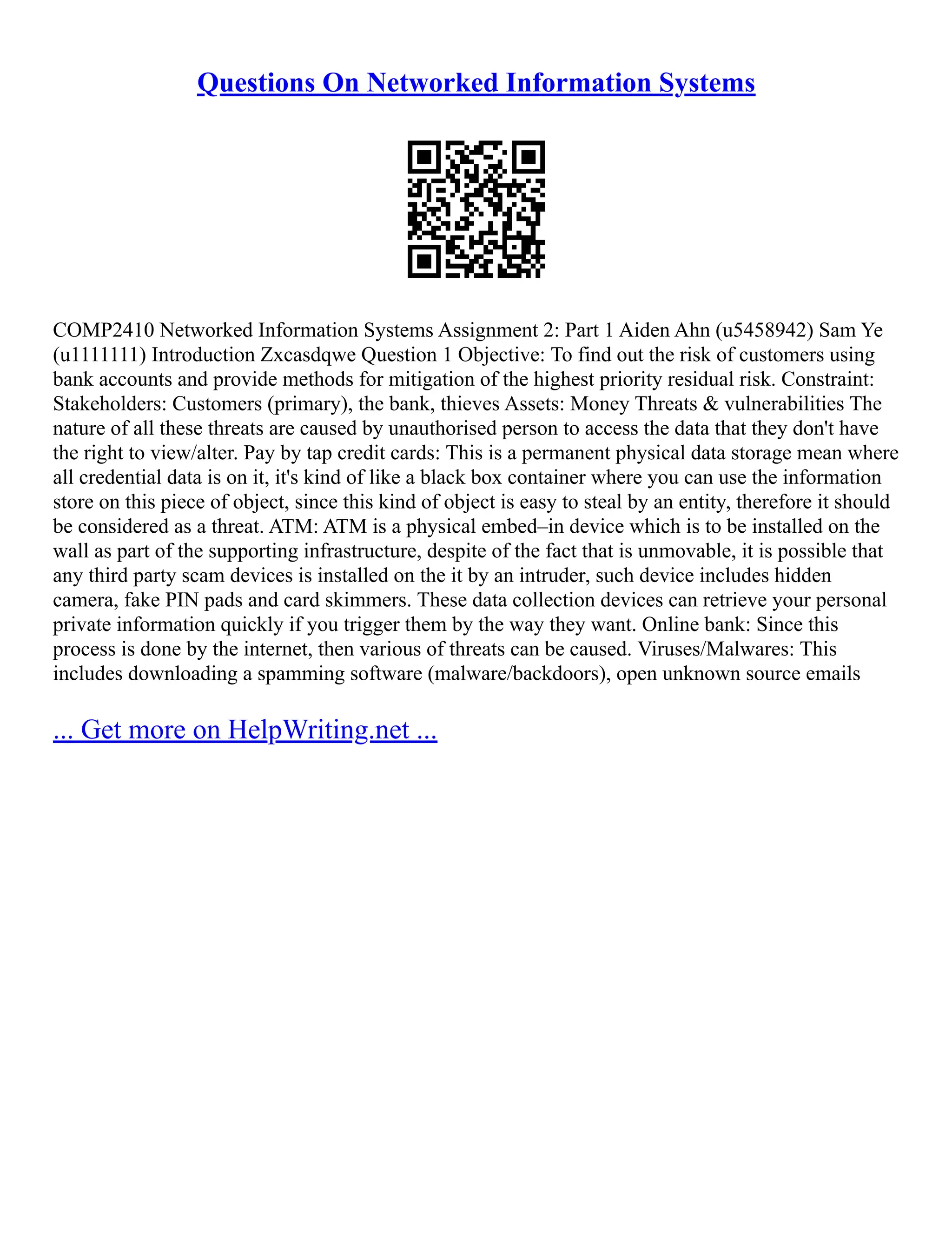 Questions On Networked Information Systems
COMP2410 Networked Information Systems Assignment 2: Part 1 Aiden Ahn (u5458942) Sam Ye
(u1111111) Introduction Zxcasdqwe Question 1 Objective: To find out the risk of customers using
bank accounts and provide methods for mitigation of the highest priority residual risk. Constraint:
Stakeholders: Customers (primary), the bank, thieves Assets: Money Threats & vulnerabilities The
nature of all these threats are caused by unauthorised person to access the data that they don't have
the right to view/alter. Pay by tap credit cards: This is a permanent physical data storage mean where
all credential data is on it, it's kind of like a black box container where you can use the information
store on this piece of object, since this kind of object is easy to steal by an entity, therefore it should
be considered as a threat. ATM: ATM is a physical embed–in device which is to be installed on the
wall as part of the supporting infrastructure, despite of the fact that is unmovable, it is possible that
any third party scam devices is installed on the it by an intruder, such device includes hidden
camera, fake PIN pads and card skimmers. These data collection devices can retrieve your personal
private information quickly if you trigger them by the way they want. Online bank: Since this
process is done by the internet, then various of threats can be caused. Viruses/Malwares: This
includes downloading a spamming software (malware/backdoors), open unknown source emails
... Get more on HelpWriting.net ...
 