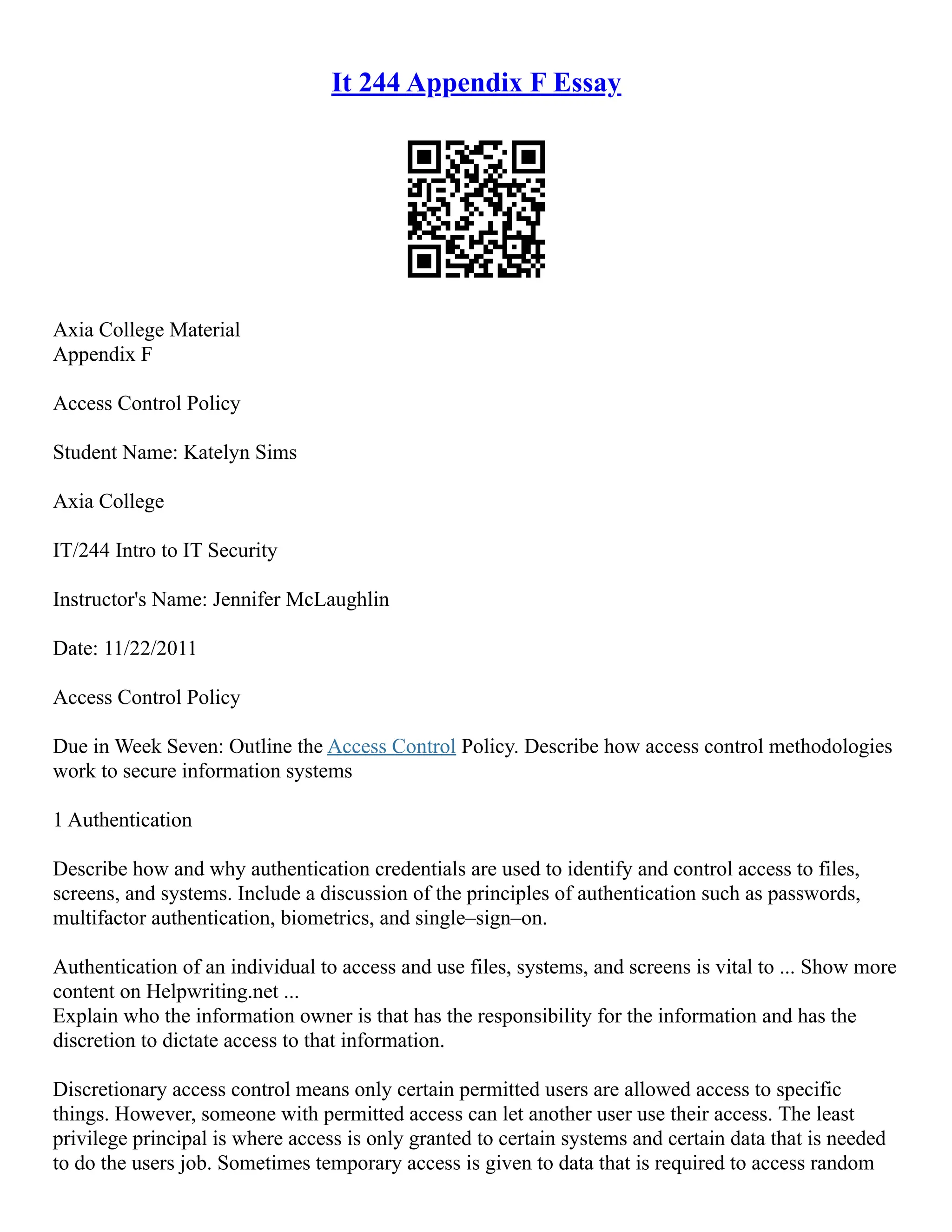 It 244 Appendix F Essay
Axia College Material
Appendix F
Access Control Policy
Student Name: Katelyn Sims
Axia College
IT/244 Intro to IT Security
Instructor's Name: Jennifer McLaughlin
Date: 11/22/2011
Access Control Policy
Due in Week Seven: Outline the Access Control Policy. Describe how access control methodologies
work to secure information systems
1 Authentication
Describe how and why authentication credentials are used to identify and control access to files,
screens, and systems. Include a discussion of the principles of authentication such as passwords,
multifactor authentication, biometrics, and single–sign–on.
Authentication of an individual to access and use files, systems, and screens is vital to ... Show more
content on Helpwriting.net ...
Explain who the information owner is that has the responsibility for the information and has the
discretion to dictate access to that information.
Discretionary access control means only certain permitted users are allowed access to specific
things. However, someone with permitted access can let another user use their access. The least
privilege principal is where access is only granted to certain systems and certain data that is needed
to do the users job. Sometimes temporary access is given to data that is required to access random
 