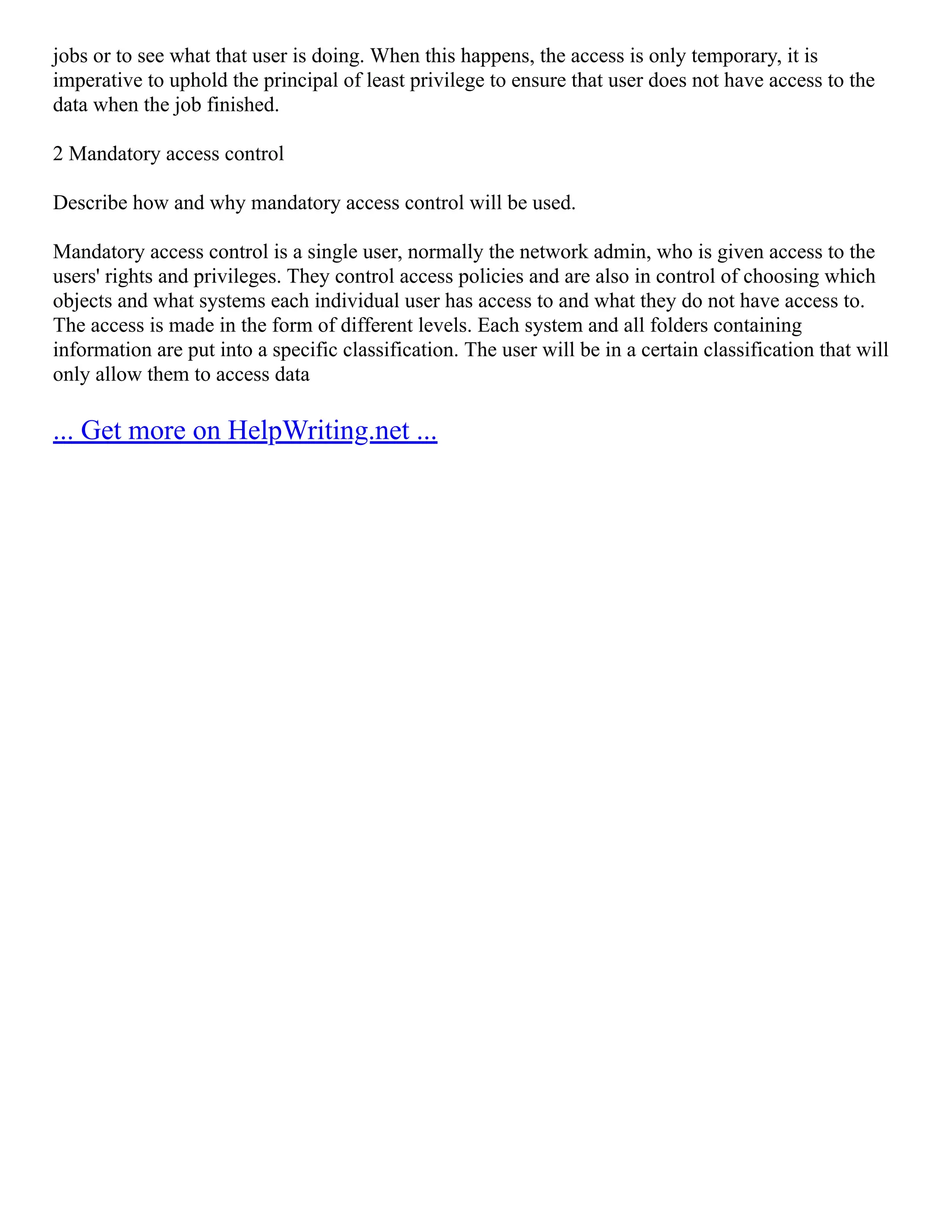 jobs or to see what that user is doing. When this happens, the access is only temporary, it is
imperative to uphold the principal of least privilege to ensure that user does not have access to the
data when the job finished.
2 Mandatory access control
Describe how and why mandatory access control will be used.
Mandatory access control is a single user, normally the network admin, who is given access to the
users' rights and privileges. They control access policies and are also in control of choosing which
objects and what systems each individual user has access to and what they do not have access to.
The access is made in the form of different levels. Each system and all folders containing
information are put into a specific classification. The user will be in a certain classification that will
only allow them to access data
... Get more on HelpWriting.net ...
 