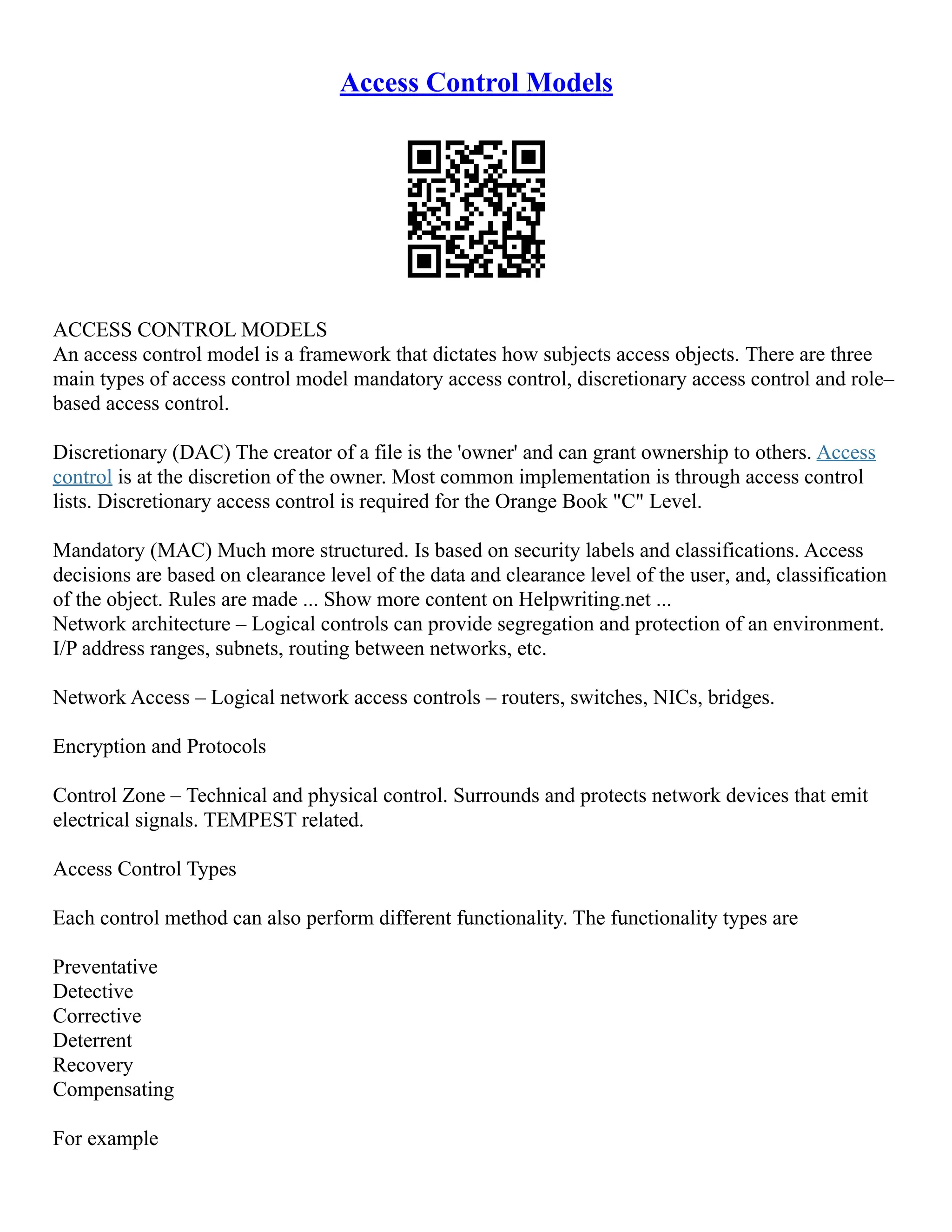 Access Control Models
ACCESS CONTROL MODELS
An access control model is a framework that dictates how subjects access objects. There are three
main types of access control model mandatory access control, discretionary access control and role–
based access control.
Discretionary (DAC) The creator of a file is the 'owner' and can grant ownership to others. Access
control is at the discretion of the owner. Most common implementation is through access control
lists. Discretionary access control is required for the Orange Book "C" Level.
Mandatory (MAC) Much more structured. Is based on security labels and classifications. Access
decisions are based on clearance level of the data and clearance level of the user, and, classification
of the object. Rules are made ... Show more content on Helpwriting.net ...
Network architecture – Logical controls can provide segregation and protection of an environment.
I/P address ranges, subnets, routing between networks, etc.
Network Access – Logical network access controls – routers, switches, NICs, bridges.
Encryption and Protocols
Control Zone – Technical and physical control. Surrounds and protects network devices that emit
electrical signals. TEMPEST related.
Access Control Types
Each control method can also perform different functionality. The functionality types are
Preventative
Detective
Corrective
Deterrent
Recovery
Compensating
For example
 