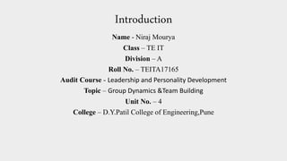 Introduction
Name - Niraj Mourya
Class – TE IT
Division – A
Roll No. – TEITA17165
Audit Course - Leadership and Personality Development
Topic – Group Dynamics &Team Building
Unit No. – 4
College – D.Y.Patil College of Engineering,Pune
 