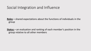 Social Integration and Influence
Roles – shared expectations about the functions of individuals in the
group
Status – an evaluation and ranking of each member’s position in the
group relative to all other members
 