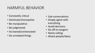 HARMFUL BEHAVIOR
• Constantly critical
• Dominate/monopolize
• Be manipulative
• Be judgmental
• Act bored/uninterested
• Do unrelated things
• Sub-conversations
• Simply agree with
everything
• Avoid decisions
• Go off on tangent
• Name-calling
• Attack people/ideas
 