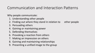Communication and Interaction Patterns
Why people communicate:
1. Understanding other people
2. Finding out where they stand in relation to other people
3. Persuading others
4. Gaining or maintaining power
5. Defending themselves
6. Provoking a reaction from others
7. Making an impression on others
8. Gaining and maintaining relationships
9. Presenting a unified image to the group
 