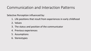 Communication and Interaction Patterns
Selective Perception influenced by:
1. Life positions that result from experiences in early childhood
2. Values
3. The status and position of the communicator
4. Previous experiences
5. Assumptions
6. Stereotypes
 