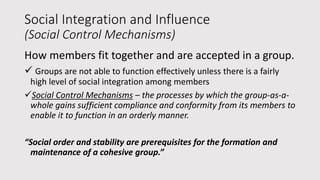 Social Integration and Influence
(Social Control Mechanisms)
How members fit together and are accepted in a group.
 Groups are not able to function effectively unless there is a fairly
high level of social integration among members
Social Control Mechanisms – the processes by which the group-as-a-
whole gains sufficient compliance and conformity from its members to
enable it to function in an orderly manner.
“Social order and stability are prerequisites for the formation and
maintenance of a cohesive group.”
 