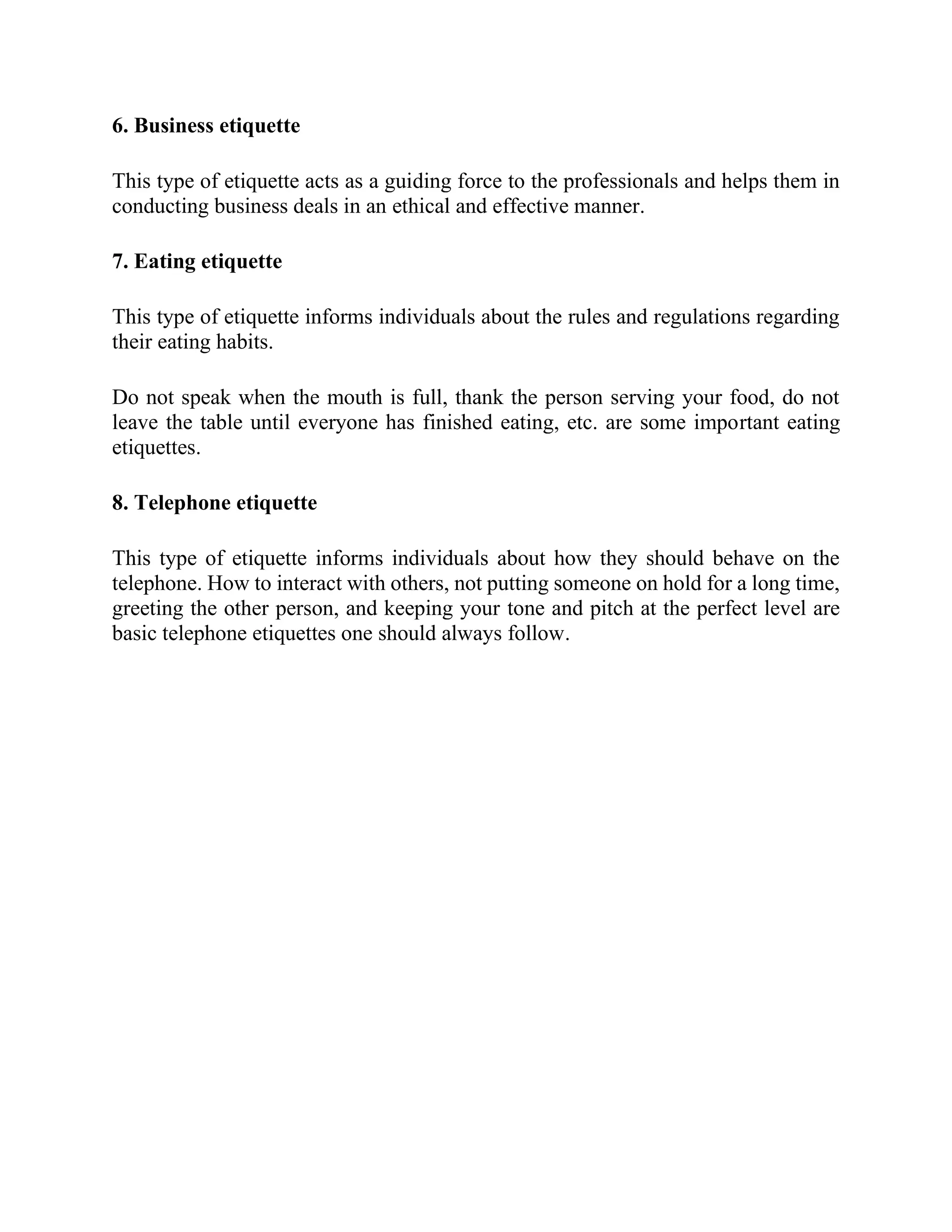 6. Business etiquette
This type of etiquette acts as a guiding force to the professionals and helps them in
conducting business deals in an ethical and effective manner.
7. Eating etiquette
This type of etiquette informs individuals about the rules and regulations regarding
their eating habits.
Do not speak when the mouth is full, thank the person serving your food, do not
leave the table until everyone has finished eating, etc. are some important eating
etiquettes.
8. Telephone etiquette
This type of etiquette informs individuals about how they should behave on the
telephone. How to interact with others, not putting someone on hold for a long time,
greeting the other person, and keeping your tone and pitch at the perfect level are
basic telephone etiquettes one should always follow.
 
