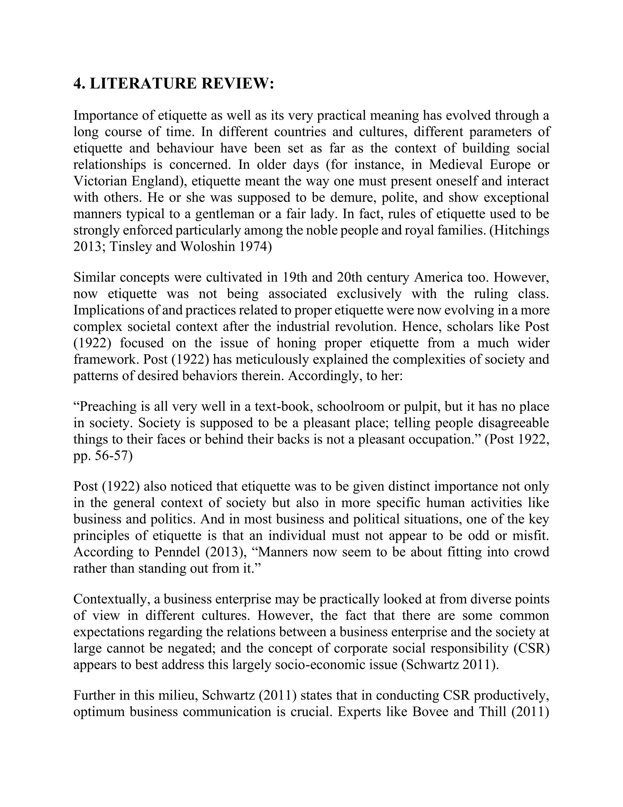 4. LITERATURE REVIEW:
Importance of etiquette as well as its very practical meaning has evolved through a
long course of time. In different countries and cultures, different parameters of
etiquette and behaviour have been set as far as the context of building social
relationships is concerned. In older days (for instance, in Medieval Europe or
Victorian England), etiquette meant the way one must present oneself and interact
with others. He or she was supposed to be demure, polite, and show exceptional
manners typical to a gentleman or a fair lady. In fact, rules of etiquette used to be
strongly enforced particularly among the noble people and royal families. (Hitchings
2013; Tinsley and Woloshin 1974)
Similar concepts were cultivated in 19th and 20th century America too. However,
now etiquette was not being associated exclusively with the ruling class.
Implications of and practices related to proper etiquette were now evolving in a more
complex societal context after the industrial revolution. Hence, scholars like Post
(1922) focused on the issue of honing proper etiquette from a much wider
framework. Post (1922) has meticulously explained the complexities of society and
patterns of desired behaviors therein. Accordingly, to her:
“Preaching is all very well in a text-book, schoolroom or pulpit, but it has no place
in society. Society is supposed to be a pleasant place; telling people disagreeable
things to their faces or behind their backs is not a pleasant occupation.” (Post 1922,
pp. 56-57)
Post (1922) also noticed that etiquette was to be given distinct importance not only
in the general context of society but also in more specific human activities like
business and politics. And in most business and political situations, one of the key
principles of etiquette is that an individual must not appear to be odd or misfit.
According to Penndel (2013), “Manners now seem to be about fitting into crowd
rather than standing out from it.”
Contextually, a business enterprise may be practically looked at from diverse points
of view in different cultures. However, the fact that there are some common
expectations regarding the relations between a business enterprise and the society at
large cannot be negated; and the concept of corporate social responsibility (CSR)
appears to best address this largely socio-economic issue (Schwartz 2011).
Further in this milieu, Schwartz (2011) states that in conducting CSR productively,
optimum business communication is crucial. Experts like Bovee and Thill (2011)
 