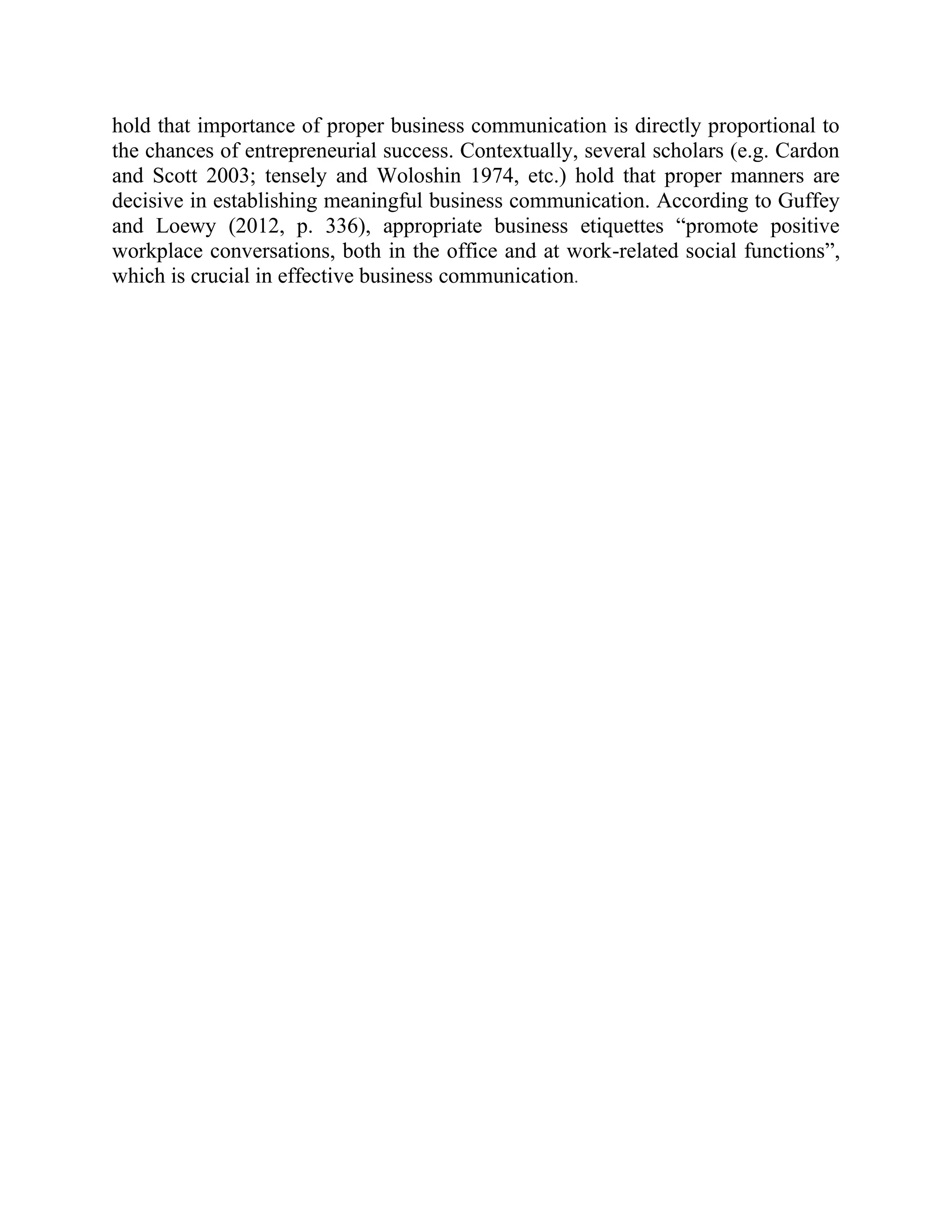 hold that importance of proper business communication is directly proportional to
the chances of entrepreneurial success. Contextually, several scholars (e.g. Cardon
and Scott 2003; tensely and Woloshin 1974, etc.) hold that proper manners are
decisive in establishing meaningful business communication. According to Guffey
and Loewy (2012, p. 336), appropriate business etiquettes “promote positive
workplace conversations, both in the office and at work-related social functions”,
which is crucial in effective business communication.
 