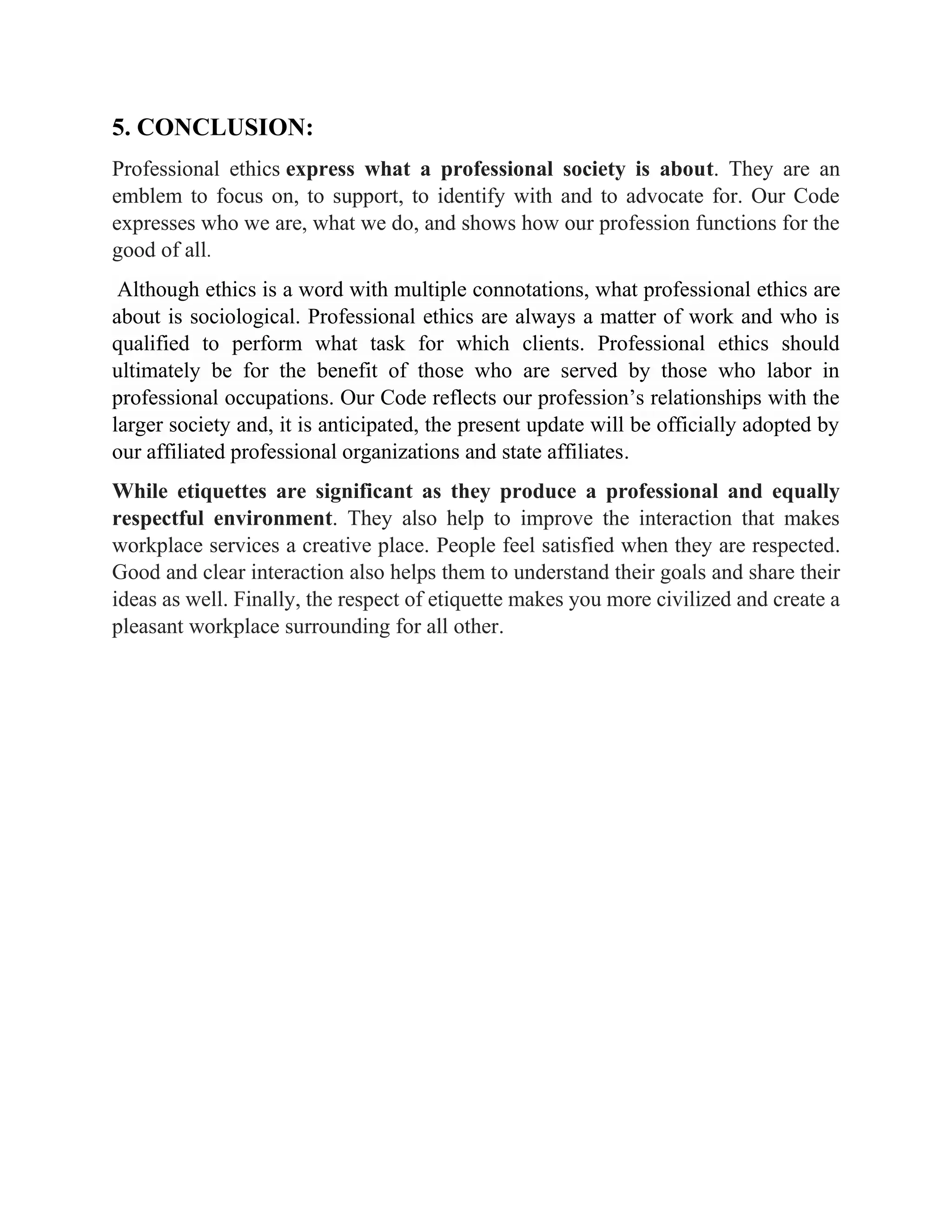 5. CONCLUSION:
Professional ethics express what a professional society is about. They are an
emblem to focus on, to support, to identify with and to advocate for. Our Code
expresses who we are, what we do, and shows how our profession functions for the
good of all.
Although ethics is a word with multiple connotations, what professional ethics are
about is sociological. Professional ethics are always a matter of work and who is
qualified to perform what task for which clients. Professional ethics should
ultimately be for the benefit of those who are served by those who labor in
professional occupations. Our Code reflects our profession’s relationships with the
larger society and, it is anticipated, the present update will be officially adopted by
our affiliated professional organizations and state affiliates.
While etiquettes are significant as they produce a professional and equally
respectful environment. They also help to improve the interaction that makes
workplace services a creative place. People feel satisfied when they are respected.
Good and clear interaction also helps them to understand their goals and share their
ideas as well. Finally, the respect of etiquette makes you more civilized and create a
pleasant workplace surrounding for all other.
 