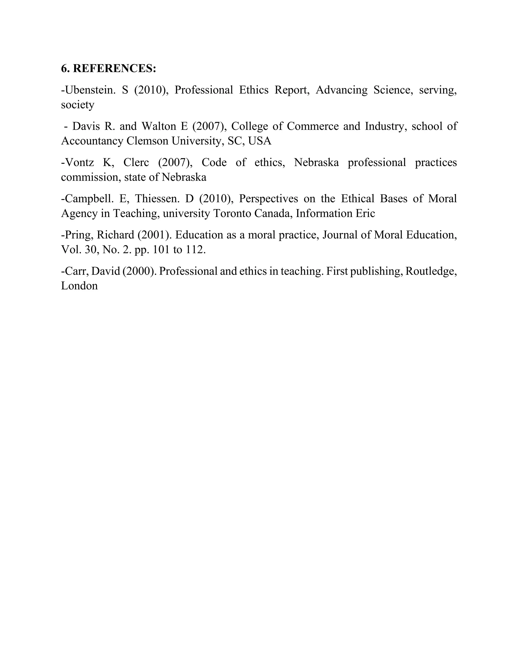 6. REFERENCES:
-Ubenstein. S (2010), Professional Ethics Report, Advancing Science, serving,
society
- Davis R. and Walton E (2007), College of Commerce and Industry, school of
Accountancy Clemson University, SC, USA
-Vontz K, Clerc (2007), Code of ethics, Nebraska professional practices
commission, state of Nebraska
-Campbell. E, Thiessen. D (2010), Perspectives on the Ethical Bases of Moral
Agency in Teaching, university Toronto Canada, Information Eric
-Pring, Richard (2001). Education as a moral practice, Journal of Moral Education,
Vol. 30, No. 2. pp. 101 to 112.
-Carr, David (2000). Professional and ethics in teaching. First publishing, Routledge,
London
 