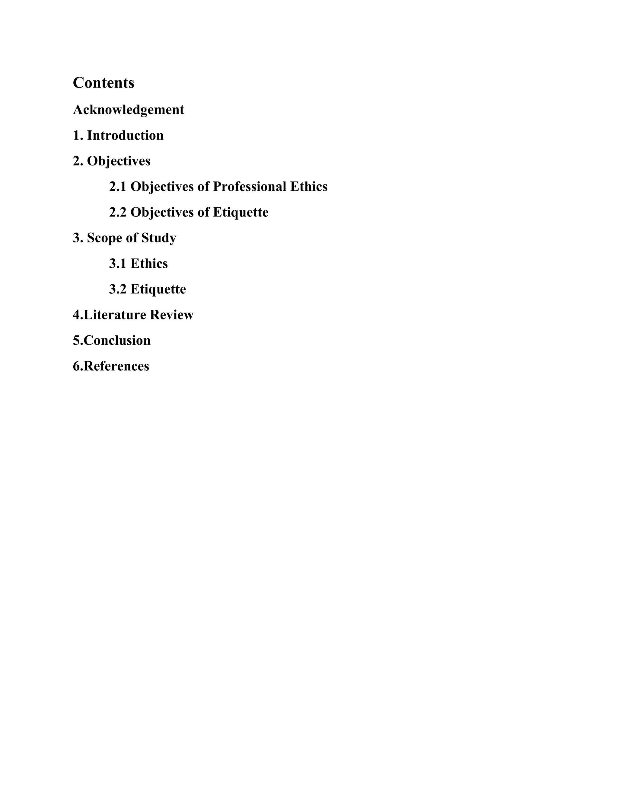 Contents
Acknowledgement
1. Introduction
2. Objectives
2.1 Objectives of Professional Ethics
2.2 Objectives of Etiquette
3. Scope of Study
3.1 Ethics
3.2 Etiquette
4.Literature Review
5.Conclusion
6.References
 