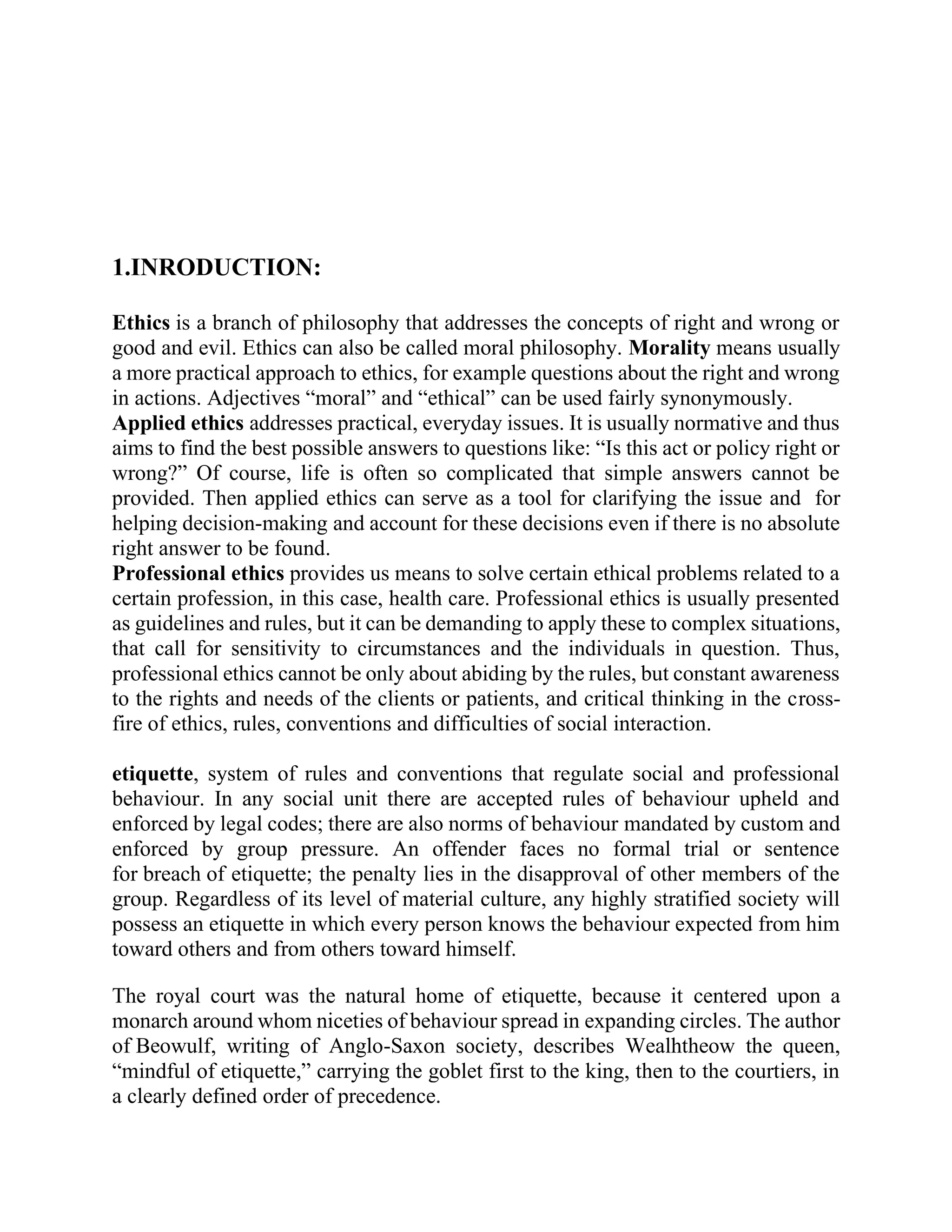 1.INRODUCTION:
Ethics is a branch of philosophy that addresses the concepts of right and wrong or
good and evil. Ethics can also be called moral philosophy. Morality means usually
a more practical approach to ethics, for example questions about the right and wrong
in actions. Adjectives “moral” and “ethical” can be used fairly synonymously.
Applied ethics addresses practical, everyday issues. It is usually normative and thus
aims to find the best possible answers to questions like: “Is this act or policy right or
wrong?” Of course, life is often so complicated that simple answers cannot be
provided. Then applied ethics can serve as a tool for clarifying the issue and for
helping decision-making and account for these decisions even if there is no absolute
right answer to be found.
Professional ethics provides us means to solve certain ethical problems related to a
certain profession, in this case, health care. Professional ethics is usually presented
as guidelines and rules, but it can be demanding to apply these to complex situations,
that call for sensitivity to circumstances and the individuals in question. Thus,
professional ethics cannot be only about abiding by the rules, but constant awareness
to the rights and needs of the clients or patients, and critical thinking in the cross-
fire of ethics, rules, conventions and difficulties of social interaction.
etiquette, system of rules and conventions that regulate social and professional
behaviour. In any social unit there are accepted rules of behaviour upheld and
enforced by legal codes; there are also norms of behaviour mandated by custom and
enforced by group pressure. An offender faces no formal trial or sentence
for breach of etiquette; the penalty lies in the disapproval of other members of the
group. Regardless of its level of material culture, any highly stratified society will
possess an etiquette in which every person knows the behaviour expected from him
toward others and from others toward himself.
The royal court was the natural home of etiquette, because it centered upon a
monarch around whom niceties of behaviour spread in expanding circles. The author
of Beowulf, writing of Anglo-Saxon society, describes Wealhtheow the queen,
“mindful of etiquette,” carrying the goblet first to the king, then to the courtiers, in
a clearly defined order of precedence.
 