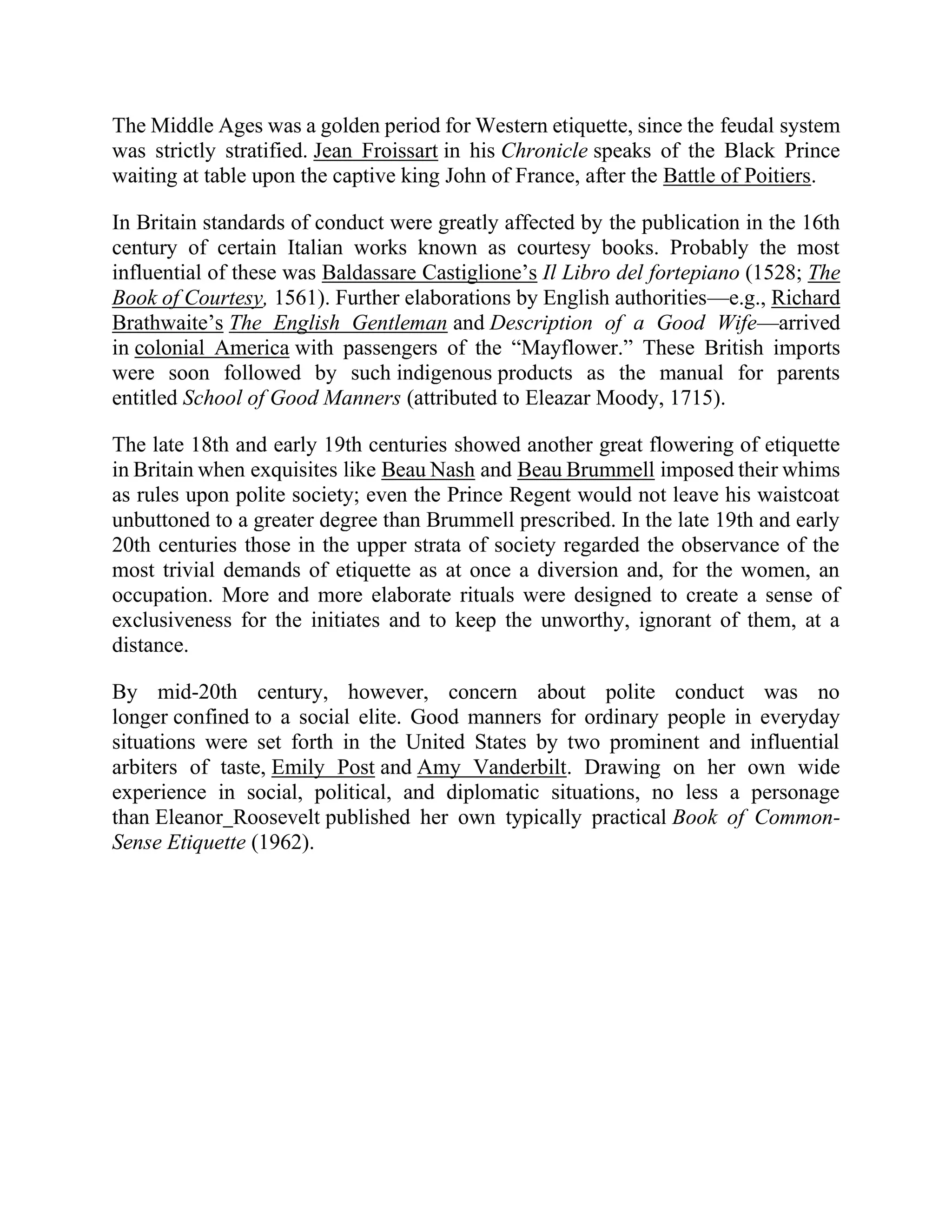 The Middle Ages was a golden period for Western etiquette, since the feudal system
was strictly stratified. Jean Froissart in his Chronicle speaks of the Black Prince
waiting at table upon the captive king John of France, after the Battle of Poitiers.
In Britain standards of conduct were greatly affected by the publication in the 16th
century of certain Italian works known as courtesy books. Probably the most
influential of these was Baldassare Castiglione’s Il Libro del fortepiano (1528; The
Book of Courtesy, 1561). Further elaborations by English authorities—e.g., Richard
Brathwaite’s The English Gentleman and Description of a Good Wife—arrived
in colonial America with passengers of the “Mayflower.” These British imports
were soon followed by such indigenous products as the manual for parents
entitled School of Good Manners (attributed to Eleazar Moody, 1715).
The late 18th and early 19th centuries showed another great flowering of etiquette
in Britain when exquisites like Beau Nash and Beau Brummell imposed their whims
as rules upon polite society; even the Prince Regent would not leave his waistcoat
unbuttoned to a greater degree than Brummell prescribed. In the late 19th and early
20th centuries those in the upper strata of society regarded the observance of the
most trivial demands of etiquette as at once a diversion and, for the women, an
occupation. More and more elaborate rituals were designed to create a sense of
exclusiveness for the initiates and to keep the unworthy, ignorant of them, at a
distance.
By mid-20th century, however, concern about polite conduct was no
longer confined to a social elite. Good manners for ordinary people in everyday
situations were set forth in the United States by two prominent and influential
arbiters of taste, Emily Post and Amy Vanderbilt. Drawing on her own wide
experience in social, political, and diplomatic situations, no less a personage
than Eleanor Roosevelt published her own typically practical Book of Common-
Sense Etiquette (1962).
 