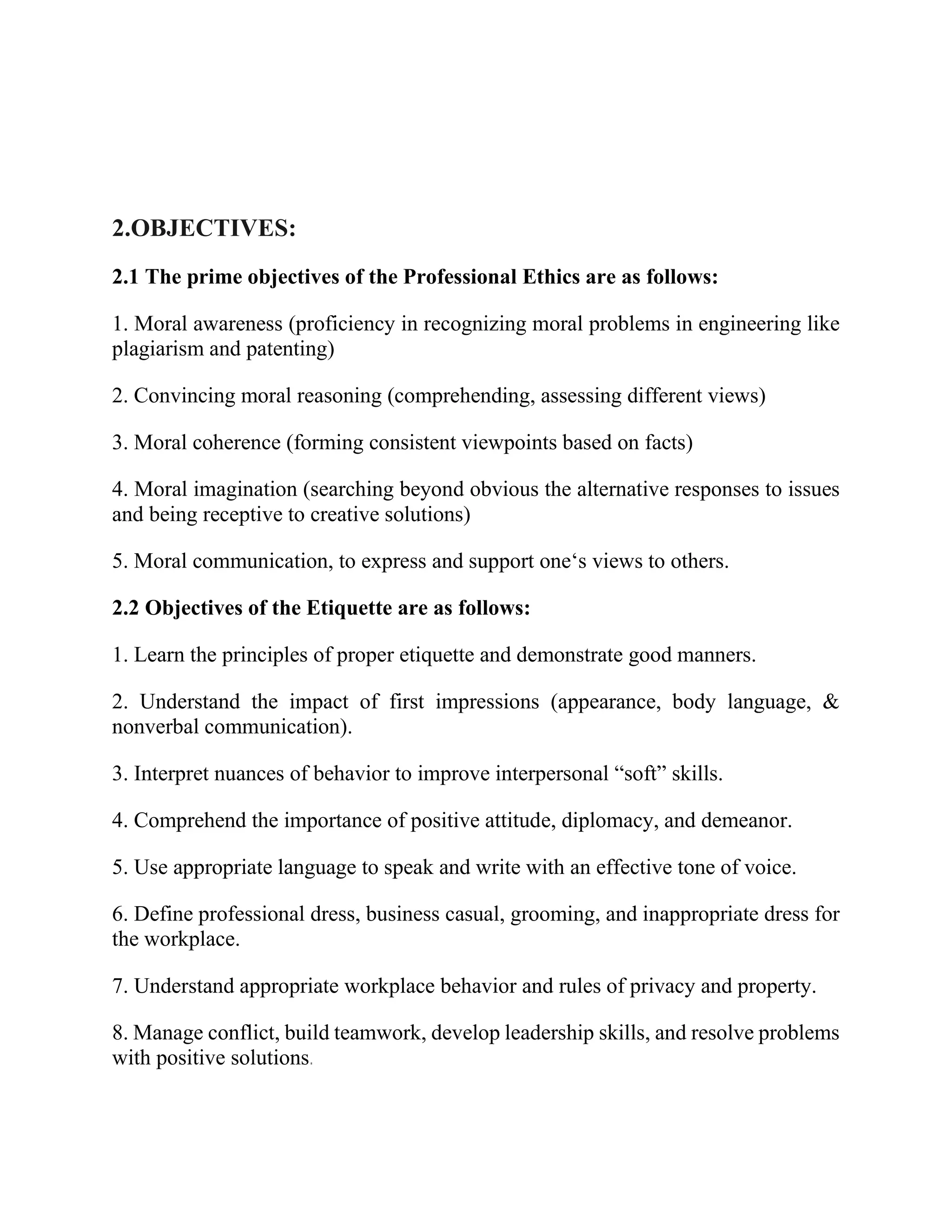 2.OBJECTIVES:
2.1 The prime objectives of the Professional Ethics are as follows:
1. Moral awareness (proficiency in recognizing moral problems in engineering like
plagiarism and patenting)
2. Convincing moral reasoning (comprehending, assessing different views)
3. Moral coherence (forming consistent viewpoints based on facts)
4. Moral imagination (searching beyond obvious the alternative responses to issues
and being receptive to creative solutions)
5. Moral communication, to express and support one‘s views to others.
2.2 Objectives of the Etiquette are as follows:
1. Learn the principles of proper etiquette and demonstrate good manners.
2. Understand the impact of first impressions (appearance, body language, &
nonverbal communication).
3. Interpret nuances of behavior to improve interpersonal “soft” skills.
4. Comprehend the importance of positive attitude, diplomacy, and demeanor.
5. Use appropriate language to speak and write with an effective tone of voice.
6. Define professional dress, business casual, grooming, and inappropriate dress for
the workplace.
7. Understand appropriate workplace behavior and rules of privacy and property.
8. Manage conflict, build teamwork, develop leadership skills, and resolve problems
with positive solutions.
 