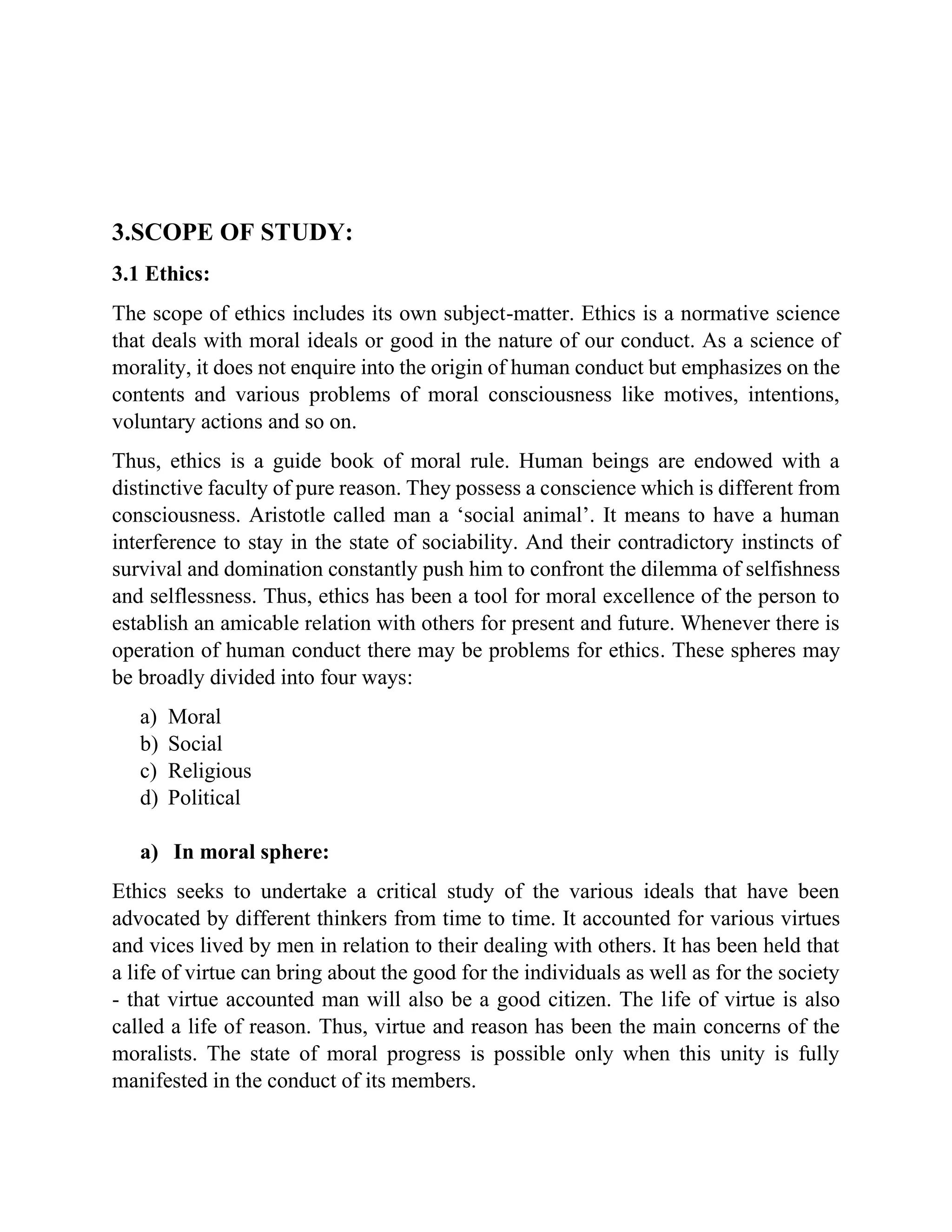 3.SCOPE OF STUDY:
3.1 Ethics:
The scope of ethics includes its own subject-matter. Ethics is a normative science
that deals with moral ideals or good in the nature of our conduct. As a science of
morality, it does not enquire into the origin of human conduct but emphasizes on the
contents and various problems of moral consciousness like motives, intentions,
voluntary actions and so on.
Thus, ethics is a guide book of moral rule. Human beings are endowed with a
distinctive faculty of pure reason. They possess a conscience which is different from
consciousness. Aristotle called man a ‘social animal’. It means to have a human
interference to stay in the state of sociability. And their contradictory instincts of
survival and domination constantly push him to confront the dilemma of selfishness
and selflessness. Thus, ethics has been a tool for moral excellence of the person to
establish an amicable relation with others for present and future. Whenever there is
operation of human conduct there may be problems for ethics. These spheres may
be broadly divided into four ways:
a) Moral
b) Social
c) Religious
d) Political
a) In moral sphere:
Ethics seeks to undertake a critical study of the various ideals that have been
advocated by different thinkers from time to time. It accounted for various virtues
and vices lived by men in relation to their dealing with others. It has been held that
a life of virtue can bring about the good for the individuals as well as for the society
- that virtue accounted man will also be a good citizen. The life of virtue is also
called a life of reason. Thus, virtue and reason has been the main concerns of the
moralists. The state of moral progress is possible only when this unity is fully
manifested in the conduct of its members.
 
