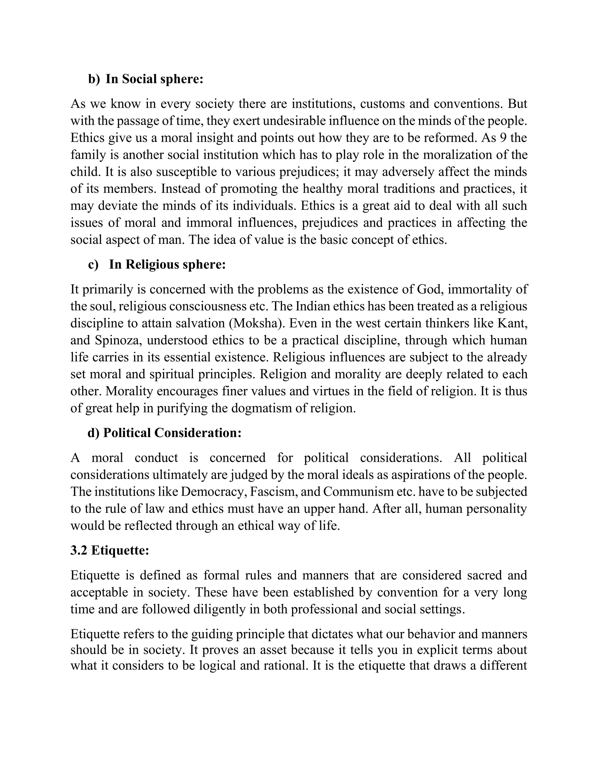 b) In Social sphere:
As we know in every society there are institutions, customs and conventions. But
with the passage of time, they exert undesirable influence on the minds of the people.
Ethics give us a moral insight and points out how they are to be reformed. As 9 the
family is another social institution which has to play role in the moralization of the
child. It is also susceptible to various prejudices; it may adversely affect the minds
of its members. Instead of promoting the healthy moral traditions and practices, it
may deviate the minds of its individuals. Ethics is a great aid to deal with all such
issues of moral and immoral influences, prejudices and practices in affecting the
social aspect of man. The idea of value is the basic concept of ethics.
c) In Religious sphere:
It primarily is concerned with the problems as the existence of God, immortality of
the soul, religious consciousness etc. The Indian ethics has been treated as a religious
discipline to attain salvation (Moksha). Even in the west certain thinkers like Kant,
and Spinoza, understood ethics to be a practical discipline, through which human
life carries in its essential existence. Religious influences are subject to the already
set moral and spiritual principles. Religion and morality are deeply related to each
other. Morality encourages finer values and virtues in the field of religion. It is thus
of great help in purifying the dogmatism of religion.
d) Political Consideration:
A moral conduct is concerned for political considerations. All political
considerations ultimately are judged by the moral ideals as aspirations of the people.
The institutions like Democracy, Fascism, and Communism etc. have to be subjected
to the rule of law and ethics must have an upper hand. After all, human personality
would be reflected through an ethical way of life.
3.2 Etiquette:
Etiquette is defined as formal rules and manners that are considered sacred and
acceptable in society. These have been established by convention for a very long
time and are followed diligently in both professional and social settings.
Etiquette refers to the guiding principle that dictates what our behavior and manners
should be in society. It proves an asset because it tells you in explicit terms about
what it considers to be logical and rational. It is the etiquette that draws a different
 