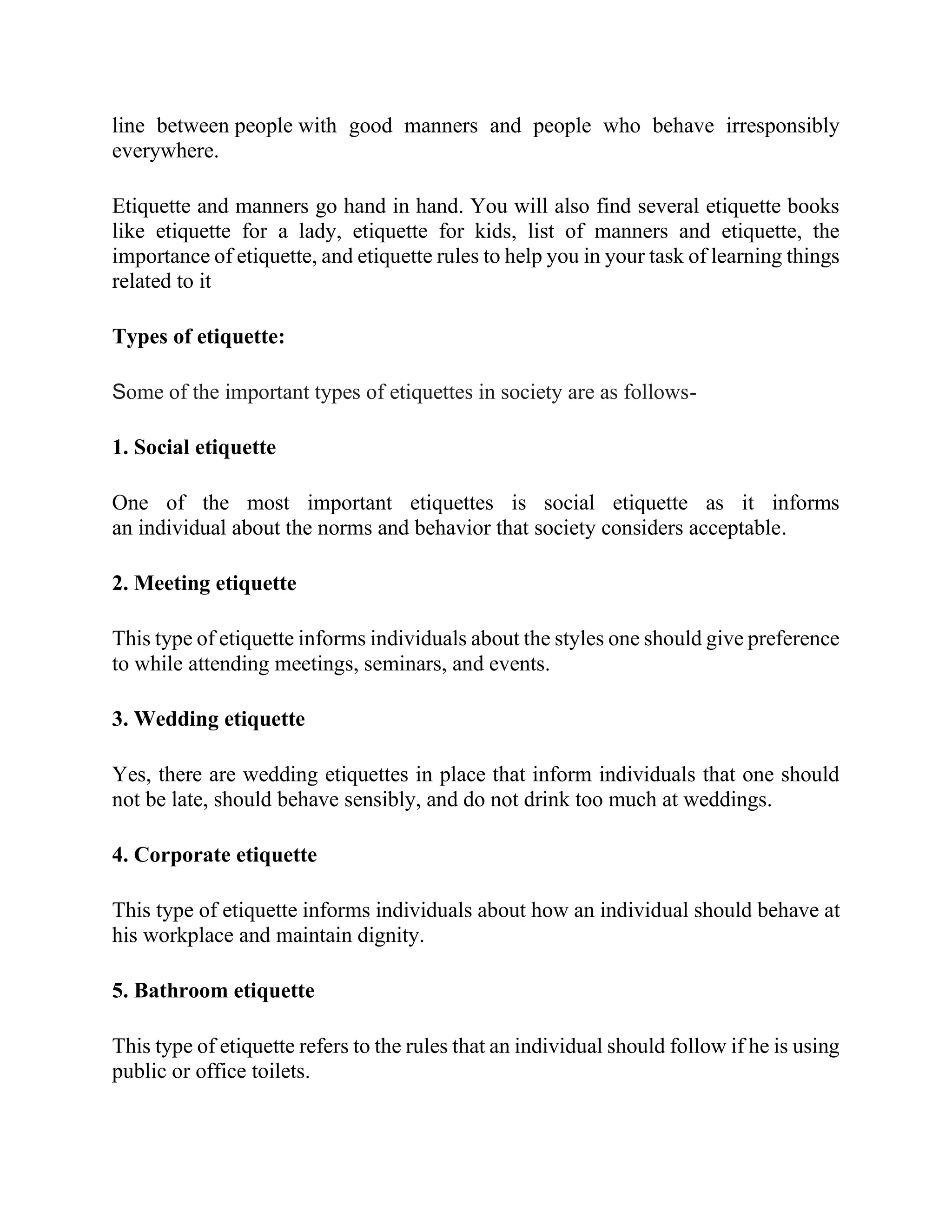 line between people with good manners and people who behave irresponsibly
everywhere.
Etiquette and manners go hand in hand. You will also find several etiquette books
like etiquette for a lady, etiquette for kids, list of manners and etiquette, the
importance of etiquette, and etiquette rules to help you in your task of learning things
related to it
Types of etiquette:
Some of the important types of etiquettes in society are as follows-
1. Social etiquette
One of the most important etiquettes is social etiquette as it informs
an individual about the norms and behavior that society considers acceptable.
2. Meeting etiquette
This type of etiquette informs individuals about the styles one should give preference
to while attending meetings, seminars, and events.
3. Wedding etiquette
Yes, there are wedding etiquettes in place that inform individuals that one should
not be late, should behave sensibly, and do not drink too much at weddings.
4. Corporate etiquette
This type of etiquette informs individuals about how an individual should behave at
his workplace and maintain dignity.
5. Bathroom etiquette
This type of etiquette refers to the rules that an individual should follow if he is using
public or office toilets.
 