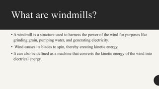 What are windmills?
• A windmill is a structure used to harness the power of the wind for purposes like
grinding grain, pumping water, and generating electricity.
• Wind causes its blades to spin, thereby creating kinetic energy.
• It can also be defined as a machine that converts the kinetic energy of the wind into
electrical energy.
 