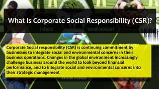 What Is Corporate Social Responsibility (CSR)?
Corporate Social responsibility (CSR) is continuing commitment by
businesses to integrate social and environmental concerns in their
business operations. Changes in the global environment increasingly
challenge business around the world to look beyond financial
performance, and to integrate social and environmental concerns into
their strategic management
 