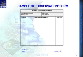 16
INTERNAL AUDIT OBSERVATION FORM
Dprt/Centre/Section/Unit :
Ref. Document :
Ref. Of Audit :
Date Of Audit :
CLAUSE OBSERVATION/COMMENT STATUS
Auditor(s) .:
Date .: Page … of …
SAMPLE OF „OBSERVATION‟ FORM
 