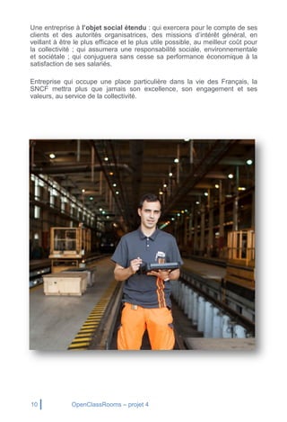 10 OpenClassRooms – projet 4
Une entreprise à l’objet social étendu : qui exercera pour le compte de ses
clients et des autorités organisatrices, des missions d’intérêt général, en
veillant à être le plus efficace et le plus utile possible, au meilleur coût pour
la collectivité ; qui assumera une responsabilité sociale, environnementale
et sociétale ; qui conjuguera sans cesse sa performance économique à la
satisfaction de ses salariés.
Entreprise qui occupe une place particulière dans la vie des Français, la
SNCF mettra plus que jamais son excellence, son engagement et ses
valeurs, au service de la collectivité.
 