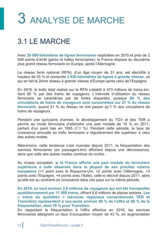 12 OpenClassRooms – projet 4
3 ANALYSE DE MARCHE
3.1 LE MARCHE
Avec 28 800 kilomètres de lignes ferroviaires exploitées en 2015 et près de 3
000 points d’arrêt (gares et haltes ferroviaires), la France dispose du deuxième
plus grand réseau ferroviaire en Europe, après l’Allemagne.
Le réseau ferré national (RFN), d’un âge moyen de 31 ans, est électrifié à
hauteur de 55 % et comporte 2 030 kilomètres de lignes à grande vitesse, ce
qui en fait le 2ème réseau à grande vitesse d’Europe après celui de l’Espagne.
En 2016, le trafic total réalisé sur le RFN s’établit à 473 millions de trains.km,
dont 85 % par des trains de voyageurs. L’intensité d’utilisation du réseau
ferroviaire se caractérise par de fortes disparités, puisque 80 % des
circulations de trains de voyageurs sont concentrées sur 27 % du réseau
ferroviaire, quand 31 % du réseau ne voit passer qu’1 % des circulations de
trains de voyageurs.
Pendant une quinzaine d’année, le développement du TGV et des TER a
permis au mode ferroviaire d’atteindre une part modale de 10 % en 2011,
partant d’un point bas en 1995 (7,1 %). Pendant cette période, le taux de
croissance annuelle du trafic ferroviaire a régulièrement été supérieur à celui
des autres modes.
Néanmoins, cette tendance s’est inversée depuis 2011, la fréquentation des
services ferroviaires (en passagers.km) affichant depuis une décroissance,
alors que celle des autres modes continue de croître.
Au niveau européen, si la France affiche une part modale du ferroviaire
supérieure à celle observée dans la plupart de ses proches voisins
européens (+1 point avec le Royaume-Uni, +2 points avec l’Allemagne, +3
points avec l’Espagne, +4 points avec l’Italie), celle-ci décroît depuis 2011, alors
qu’elle est au contraire en croissance dans ces pays sur la même période.
En 2016, ce sont environ 3,8 millions de voyageurs qui ont été transportés
quotidiennement par 11 000 trains, offrant 6,6 millions de places assises. Les
« trains du quotidien » (services régionaux conventionnés TER et
Transilien) représentent à eux-seuls environ 90 % de l’offre et 88 % de la
fréquentation, dont 70 % pour Transilien.
En rapportant la fréquentation à l’offre effective en 2016, les services
ferroviaires atteignent un taux d’occupation moyen de 43 %, en augmentation
 