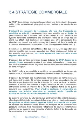 17 OpenClassRooms – Projet 4
3.4 STRATEGIE COMMERCIALE
La SNCF devra demain poursuivre l’accomplissement de la mission de service
public qui lui est confiée et, plus généralement, faciliter la vie mobile de ses
clients.
S’agissant du transport de voyageurs, elle fera des transports du
quotidien sa priorité. L’expérience client sera enrichie par le digital, la
personnalisation de la relation client et un confort à bord amélioré. Le
système ferroviaire transmettra une information claire et en temps réel au
client. La SNCF doit également développer une offre commerciale très
attractive par rapport aux autres modes de transport et dans le cadre de
l’ouverture à la concurrence (nouvelles offres, développement du low cost…).
Concernant les services conventionnés tels que les TER, elle apportera une
réponse adaptée, sur mesure, répondant aux offres imaginées et fixées par
les autorités organisatrices, n’excluant également dans ce cadre aucun
segment de marché.
S’agissant des services ferroviaires longue distance, la SNCF, leader de la
grande vitesse, augmentera grâce à ses atouts industriels et commerciaux
ses offres sur l’ensemble des segments de marché et poursuivra la croissance
du trafic voyageurs.
La SNCF veillera, en parallèle, à améliorer sa compétitivité en termes de
maintenance, d’utilisation des matériels et des équipements de production.
S’agissant du transport des marchandises, l’amélioration de l’offre de service
est également cruciale. Si certains secteurs sont plus dépendants du fret
ferroviaire que d’autres tels que la sidérurgie, la chimie de base, le secteur
céréalier, le secteur des carrières, il s’agira, dans tous les cas, d’apporter aux
entreprises clientes un maillon de la chaine logistique fiable et de qualité
assurant leur compétitivité. Pour d’autres secteurs, il conviendra de
proposer une solution alternative au transport routier, capable de
rivaliser en termes de coûts et de qualité de service.
Le système ferroviaire du futur devra plus généralement être intégré dans une
offre de mobilité globale, permettant de fournir au client un trajet porte-à-porte.
Le système est ainsi appelé à apporter fluidité et simplicité aux trajets,
en facilitant les transitions entre modes de transports et en proposant des
parcours optimisés. Cela nécessitera l’intégration de sources d’informations
extérieures au système pour permettre d’adapter l’offre à la demande, de
façon proactive et en temps réel.
 