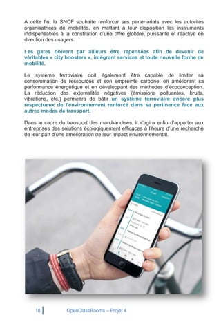 18 OpenClassRooms – Projet 4
À cette fin, la SNCF souhaite renforcer ses partenariats avec les autorités
organisatrices de mobilités, en mettant à leur disposition les instruments
indispensables à la constitution d’une offre globale, puissante et réactive en
direction des usagers.
Les gares doivent par ailleurs être repensées afin de devenir de
véritables « city boosters », intégrant services et toute nouvelle forme de
mobilité.
Le système ferroviaire doit également être capable de limiter sa
consommation de ressources et son empreinte carbone, en améliorant sa
performance énergétique et en développant des méthodes d’écoconception.
La réduction des externalités négatives (émissions polluantes, bruits,
vibrations, etc.) permettra de bâtir un système ferroviaire encore plus
respectueux de l’environnement renforcé dans sa pertinence face aux
autres modes de transport.
Dans le cadre du transport des marchandises, il s’agira enfin d’apporter aux
entreprises des solutions écologiquement efficaces à l’heure d’une recherche
de leur part d’une amélioration de leur impact environnemental.
 